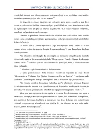 WWW.CONTEUDOJURIDICO.COM.BR
propriedade daquele que ininterruptamente, pelo prazo legal e nas condições estabelecidas,
reside em determinado local e ali faz sua moradia74
.
Os dispositivos citados deveriam ser suficientes para, com a coerência que deve
nortear o ordenamento jurídico, afastar qualquer possibilidade de remoção urbana arbitrária
ou higienização social em prol da limpeza exigida pela FIFA e seus parceiros comerciais,
quando da realização dos grandes eventos.
Defender os princípios constitucionais que deveriam estar clarividentes como normas
ínsitas a uma sociedade democrática e que se pretende justa, tem-se demonstrado um trabalho
árduo e infrutífero.
De acordo com o Comitê Popular Rio Copa e Olimpíadas, entre 150 mil e 170 mil
pessoas sofrem o risco de remoção forçada de suas residências75
, para darem lugar às obras
dos megaeventos.
Não obstante a mobilização das associações de moradores atingidos pela chamada
higienização social, o documentário intitulado “Megaeventos – Grandes Obras e Seu Impacto
Urbano Social” 76
denuncia que tais deslocamentos da população pobre já se encontram em
plena realização.
O urbanismo capitalista se distancia do humanismo.
O relato pormenorizado desta realidade encontra-se registrado no atual dossiê
“Megaeventos e Violações dos Direitos Humanos no Rio de Janeiro” 77
, produzido pelo
combativo Comitê Popular da Copa e Olimpíadas do Rio de Janeiro, aqui já mencionado.
Não é noutro sentido a denúncia de Debord de que “o urbanismo é a tomada de posse
do ambiente natural e humano pelo capitalismo que, ao desenvolver sua lógica de dominação
absoluta, pode e deve agora refazer a totalidade do espaço como seu próprio cenário”. 78
Vê-se que esta reconstrução não aceita a presença dos despossuídos que, com a
valorização de espaços residenciais pela demanda do capital, são literalmente expropriados,
com auxílio da burocracia totalitária, e transferidos para áreas distantes, sem infraestrutura
razoável, completamente alienados de sua história de vida, distantes de seu meio social,
alijados, enfim, de sua dignidade79
.
74
Arts. 183 e 191 da Constiuição Federal de 1988
75
Disponível em http://comitepopulario.wordpress.com/ Acesso em 23/05/13
76
Disponível em http://www.youtube.com/watch?v=MLXe8011Gbg Acesso em 23/05/13
77
Disponível em http://comitepopulario.files.wordpress.com/2013/05/dossie_comitepopularcoparj_2013.pdf
Acesso em 23/05/13
78
DEBORD, 1997, p. 112
79
Autêntico intérprete dos oprimidos pelo capital, Adoniran Barbosa, já em outra época, alardeava o que hoje
prolifera como política de Estado e de seus parceiros comerciais: “Despejo na Favela: Quando o oficial de justiça
chegou/Lá na favela/E contra seu desejo entregou/pra seu Narciso/um aviso pra uma ordem de despejo/Assinada
 