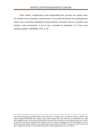 WWW.CONTEUDOJURIDICO.COM.BR
Neste sentido, a higienização social empreendida pelos governos das cidades sedes,
em contraste com os princípios constitucionais e sem a leitura devida das leis de planejamento
urbano com a consectária dignidade da pessoa humana, acrescenta “provas e exemplos mais
pesados e mais convincentes” à tese de que a sociedade do espetáculo vê “a Terra como
mercado mundial”. (DEBORD, 1997, p. 29)
seu doutor/assim dizia a petição/dentro de dez dias quero a favela vazia e os barracos todos no chão/É uma
ordem superior/Ôôôôôôôôô meu senhor/é uma ordem superior/Não tem nada não seu doutor/não tem nada
não/Amanhã mesmo vou deixar meu barracão/Não tem nada não seu doutor/vou sair daqui/pra não ouvir o ronco
do trator/Pra mim não tem problema/em qualquer canto me arrumo de qualquer jeito me ajeito/Depois o que eu
tenho é tão pouco/minha mudança é tão pequena que cabe no bolso de trás/Mas essa gente aí, hein? como é que
faz?” Disponível em http://www.youtube.com/watch?v=0NCvDg6E3JQ Acesso em 23/05/13
 