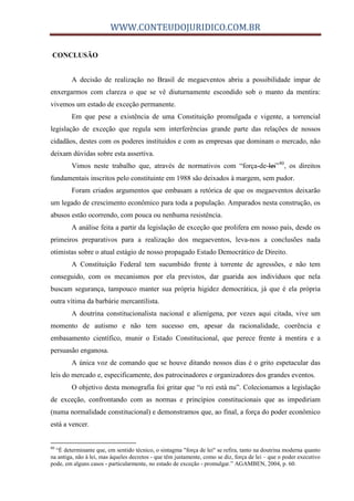 WWW.CONTEUDOJURIDICO.COM.BR
CONCLUSÃO
A decisão de realização no Brasil de megaeventos abriu a possibilidade ímpar de
enxergarmos com clareza o que se vê diuturnamente escondido sob o manto da mentira:
vivemos um estado de exceção permanente.
Em que pese a existência de uma Constituição promulgada e vigente, a torrencial
legislação de exceção que regula sem interferências grande parte das relações de nossos
cidadãos, destes com os poderes instituídos e com as empresas que dominam o mercado, não
deixam dúvidas sobre esta assertiva.
Vimos neste trabalho que, através de normativos com “força-de-lei”80
, os direitos
fundamentais inscritos pelo constituinte em 1988 são deixados à margem, sem pudor.
Foram criados argumentos que embasam a retórica de que os megaeventos deixarão
um legado de crescimento econômico para toda a população. Amparados nesta construção, os
abusos estão ocorrendo, com pouca ou nenhuma resistência.
A análise feita a partir da legislação de exceção que prolifera em nosso país, desde os
primeiros preparativos para a realização dos megaeventos, leva-nos a conclusões nada
otimistas sobre o atual estágio de nosso propagado Estado Democrático de Direito.
A Constituição Federal tem sucumbido frente à torrente de agressões, e não tem
conseguido, com os mecanismos por ela previstos, dar guarida aos indivíduos que nela
buscam segurança, tampouco manter sua própria higidez democrática, já que é ela própria
outra vítima da barbárie mercantilista.
A doutrina constitucionalista nacional e alienígena, por vezes aqui citada, vive um
momento de autismo e não tem sucesso em, apesar da racionalidade, coerência e
embasamento científico, munir o Estado Constitucional, que perece frente à mentira e a
persuasão enganosa.
A única voz de comando que se houve ditando nossos dias é o grito espetacular das
leis do mercado e, especificamente, dos patrocinadores e organizadores dos grandes eventos.
O objetivo desta monografia foi gritar que “o rei está nu”. Colecionamos a legislação
de exceção, confrontando com as normas e princípios constitucionais que as impediriam
(numa normalidade constitucional) e demonstramos que, ao final, a força do poder econômico
está a vencer.
80
“É determinante que, em sentido técnico, o sintagma "força de lei" se refira, tanto na doutrina moderna quanto
na antiga, não à lei, mas àqueles decretos - que têm justamente, como se diz, força de lei – que o poder executivo
pode, em alguns casos - particularmente, no estado de exceção - promulgar.” AGAMBEN, 2004, p. 60.
 