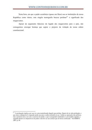 WWW.CONTEUDOJURIDICO.COM.BR
Nesta hora, em que o poder econômico (quase um Deus) usa as instituições de nossa
República como títeres, esta singela monografia buscou profanar81
o significado dos
megaeventos.
Apesar do argumento falacioso do legado dos megaeventos para o país, não
conseguimos enxergar herança que supere o prejuízo da violação de nossa ordem
constitucional.
81
“A profanação implica, por sua vez, uma neutralização daquilo que profana. Depois de ter sido profanado, o
que estava indisponível e separado perde sua aura e acaba restituído ao uso. Ambas as operações são políticas,
mas a primeira tem a ver com o exercício do poder, o que é assegurado remetendo-o a um modelo sagrado; a
segunda desativa os dispositivos do poder e devolve ao uso comum que ele havia confiscado.” AGAMBEN,
2007, p. 68.
 