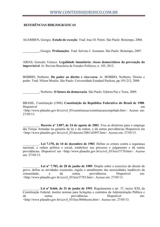 WWW.CONTEUDOJURIDICO.COM.BR
REFERÊNCIAS BIBLIOGRÁFICAS
AGAMBEN, Giorgio. Estado de exceção. Trad. Iraci D. Poleti. São Paulo: Boitempo, 2004.
__________, Giorgio. Profanações. Trad. Selvino J. Assmann. São Paulo: Boitempo, 2007.
ARIAS, Gonzalo Velasco. Legalidade imunitária: riscos democráticos da prevenção do
imprevisível. In: Revista Brasileira de Estudos Políticos, n. 105, 2012.
BOBBIO, Norberto. Do poder ao direito e vice-versa. In: BOBBIO, Norberto. Direito e
poder. Trad. Nilson Moulin. São Paulo: Universidade Estadual Paulista, pp.193-212, 2008.
__________, Norberto. O futuro da democracia. São Paulo: Editora Paz e Terra, 2009.
BRASIL. Constituição (1988). Constituição da República Federativa do Brasil de 1988.
Disponível em
<http://www.planalto.gov.br/ccivil_03/constituicao/constituicaocompilado.htm>. Acesso em:
27/05/13.
__________. Decreto nº 3.897, de 24 de agosto de 2001. Fixa as diretrizes para o emprego
das Forças Armadas na garantia da lei e da ordem, e dá outras providências Disponível em
<http://www.planalto.gov.br/ccivil_03/decreto/2001/d3897.htm>. Acesso em: 27/05/13.
__________. Lei 7.170, de 14 de dezembro de 1983. Define os crimes contra a segurança
nacional, a ordem política e social, estabelece seu processo e julgamento e dá outras
providências. Disponível em <http://www.planalto.gov.br/ccivil_03/leis/l7170.htm>. Acesso
em: 27/05/13.
__________. Lei nº 7.783, de 28 de junho de 1989. Dispõe sobre o exercício do direito de
greve, define as atividades essenciais, regula o atendimento das necessidades inadiáveis da
comunidade, e dá outras providências. Disponível em:
<http://www.planalto.gov.br/ccivil_03/leis/l7783.htm>. Acesso em: 27/05/13.
__________. Lei nº 8.666, de 21 de junho de 1993. Regulamenta o art. 37, inciso XXI, da
Constituição Federal, institui normas para licitações e contratos da Administração Pública e
dá outras providências. Disponível em:
<http://www.planalto.gov.br/ccivil_03/leis/l8666cons.htm>. Acesso em: 27/05/13.
 