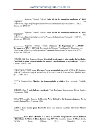 WWW.CONTEUDOJURIDICO.COM.BR
__________. Supremo Tribunal Federal. Ação direta de inconstitucionalidade nº 4645.
Disponível em
<http://www.stf.jus.br/portal/processo/verProcessoAndamento.asp?incidente=4131802>.
Acesso em: 27/05/13.
__________. Supremo Tribunal Federal. Ação direta de inconstitucionalidade nº 4655.
Disponível em:
<http://www.stf.jus.br/portal/processo/verProcessoAndamento.asp?incidente=4138546>.
Acesso em: 27/05/13.
__________. Supremo Tribunal Federal. Mandado de Segurança nº 31.835/DF -
Reclamação nº 15.511 MC/MG, de relatoria do Ministro Teori Zavascki. Disponível em:
<http://www.stf.jus.br/portal/processo/verProcessoAndamento.asp?incidente=4349632>.
Acesso em: 27/05/13.
CANOTILHO, José Joaquim Gomes. Constituição dirigente e vinculação do legislador.
Contribuição para a compreensão das normas constitucionais programáticas. Coimbra:
Coimbra Editora, 1994.
CARRASCO-CONDE, Ana. Blow-up. Evento, acontecimiento, crisis. CADAHIA, Luciana;
VELASCO, Gonzalo (orgs.). Normalidad de la crisis/crisis de la normalidad. Madrid: Katz,
pp. 123-137, 2012.
COTTA, Francis Albert. Matrizes do sistema policial brasileiro. Belo Horizonte: Crisálida,
2012.
DEBORD, Guy. A sociedade do espetáculo. Trad. Estela dos Santos Abreu. Rio de Janeiro:
Contraponto, 2011.
HOLANDA, Aurélio Buarque de Holanda. Novo dicionário da língua portuguesa. Rio de
Janeiro: Editora Nova Fronteira, 1986.
KELSEN, Hans. Teoria pura do direito. Trad. João Baptista Machado. São Paulo: Martins
Fontes, 1998.
__________, Hans. Deus e Estado. In: Contra o Absoluto. Perspectivas Críticas, Políticas
e Filosóficas da Obra de Hans Kelsen. Org. MATOS, Andityas Soares de Moura Costa.
Curitiba: Juruá Editora, 2011. Disponível em:
 