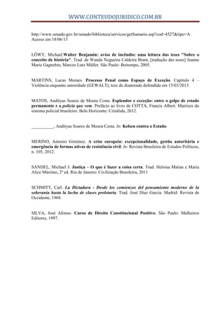 WWW.CONTEUDOJURIDICO.COM.BR
http://www.senado.gov.br/senado/biblioteca/servicos/getSumario.asp?cod=4527&tipo=A
Acesso em 18/06/13
LÖWY, Michael.Walter Benjamin: aviso de incêndio: uma leitura das teses "Sobre o
conceito de história". Trad. de Wanda Nogueira Caldeira Brant, [tradução das teses] Jeanne
Marie Gagnebin, Marcos Lutz Müller. São Paulo: Boitempo, 2005.
MARTINS, Lucas Moraes. Processo Penal como Espaço de Exceção. Capítulo 4 –
Violência enquanto autoridade (GEWALT), tese de doutorado defendida em 15/03/2013.
MATOS, Andityas Soares de Moura Costa. Esplendor e exceção: entre o golpe de estado
permanente e a polícia que vem. Prefácio ao livro de COTTA, Francis Albert. Matrizes do
sistema policial brasileiro. Belo Horizonte: Crisálida, 2012.
__________, Andityas Soares de Moura Costa. In: Kelsen contra o Estado.
MERINO, Antonio Giménez. A crise europeia: excepcionalidade, gestão autoritária e
emergência de formas ativas de resistência civil. In: Revista Brasileira de Estudos Políticos,
n. 105, 2012.
SANDEL, Michael J. Justiça – O que é fazer a coisa certa. Trad. Heloisa Matias e Maria
Alice Máximo, 2ª ed. Rio de Janeiro: Civilização Brasileira, 2011
SCHMITT, Carl. La Dictadura - Desde los comienzos del pensamiento moderno de la
soberanía hasta la lucha de clases proletaria. Trad. José Díaz Garcia. Madrid: Revista de
Occidente, 1968.
SILVA, José Afonso. Curso de Direito Constitucional Positivo. São Paulo: Malheiros
Editores, 1997.
 