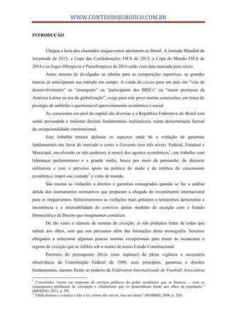 WWW.CONTEUDOJURIDICO.COM.BR
INTRODUÇÃO
Chegou a hora dos chamados megaeventos aportarem ao Brasil. A Jornada Mundial da
Juventude de 2013, a Copa das Confederações FIFA de 2013, a Copa do Mundo FIFA de
2014 e os Jogos Olímpicos e Paraolímpicos de 2016 estão com data marcada para início.
Antes mesmo de divulgadas as tabelas para as competições esportivas, as grandes
marcas já anteciparam sua entrada em campo. A vinda do circus para um país em “vias de
desenvolvimento” ou “emergente” ou “participante dos BRICs” ou “maior promessa da
América Latina na era da globalização”, exige para este povo muitas concessões, em troca do
prestígio de anfitrião e questionável aproveitamento econômico e social.
As concessões em prol do capital são diversas e a República Federativa do Brasil está
sendo persuadida a molestar direitos fundamentais inalienáveis, numa demonstração factual
da excepcionalidade constitucional.
Este trabalho tentará delinear os aspectos onde há a violação de garantias
fundamentais em favor do mercado e como o Governo (nos três níveis: Federal, Estadual e
Municipal, envolvendo os três poderes), à mercê dos agentes econômicos1
, em trabalho com
lideranças parlamentares e a grande mídia, busca por meio da persuasão, do discurso
utilitarista e com o perverso apoio na política do medo e da retórica do crescimento
econômico, impor sua vontade2
e visão de mundo.
São muitas as violações a direitos e garantias consagrados quando se faz a análise
detida dos instrumentos normativos que preparam a chegada do investimento internacional
para os megaeventos. Selecionaremos as violações mais gritantes e tentaremos demonstrar a
incoerência e a irrazoabilidade do convívio destas medidas de exceção com o Estado
Democrático de Direito que imaginamos constituir.
De tão vasto o número de normas de exceção, já não podemos tratar de todas que
saltam aos olhos, sem que nos percamos além das limitações desta monografia. Seremos
obrigados a selecionar algumas poucas normas excepcionais para trazer às escancaras o
regime de exceção que se infiltra sob o manto de nosso Estado Constitucional.
Partimos do pressuposto óbvio (mas ingênuo) da plena vigência e necessária
observância da Constituição Federal de 1988, seus princípios, garantias e direitos
fundamentais, mesmo frente ao poderio da Fédération Internationale de Football Association
1
Convertidos “assim em empresas de serviços políticos do poder econômico que as financia –, com os
consequentes problemas de corrupção e clientelismo que os desacreditam frente aos olhos da população.”
(MERINO, 2012, p. 59)
2
“Onde domina a voluntas e não a lex, temos não um rei, mas um tirano” (BOBBIO, 2008, p. 205)
 