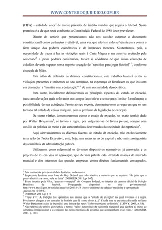 WWW.CONTEUDOJURIDICO.COM.BR
(FIFA) – entidade suíça3
de direito privado, de âmbito mundial que regula o futebol. Nossa
premissa é a de que neste confronto, a Constituição Federal de 1988 deve prevalecer.
Diante do cenário que presenciamos não nos satisfaz ostentar o documento
constitucional como parâmetro irrefutável, uma vez que não tem sido suficiente para conter o
forte ataque dos poderes econômicos e de interesses menores. Sustentamos, pois, a
necessidade de trazer à luz as violações reais à Carta Magna e sua passiva aceitação pela
sociedade4
e pelos poderes constituídos, talvez se olvidando de que nossa condição de
cidadãos deveria superar nossa suposta vocação de “nascidos para jogar futebol” 5
, conforme
chancela da Nike.
Para além de defender os ditames constitucionais, este trabalho buscará exibir as
violações presentes e iminentes ao seu conteúdo, na esperança de fortalecer os que insistem
em denunciar a “mentira sem contestação” 6
de uma normalidade democrática.
Para tanto, inicialmente delinearemos os principais aspectos do estado de exceção,
suas considerações mais relevantes no campo doutrinário e tentaremos limitar formalmente a
possibilidade de sua existência. Frente ao seu recorte, demonstraremos a regra em que se tem
tornado tal estado de coisas marginal, com a profusão da legislação de exceção.
De outro vértice, demonstraremos como o estado de exceção, no exato sentido dado
por Walter Benjamim7
, se tornou a regra, por vulgarizar-se de forma perene, sempre com
auxílio da política do medo e das características desvirtuadas da sociedade do espetáculo8
.
Aqui desvendaremos as diversas facetas do estado de exceção, não exclusivamente
uma ação do Poder Executivo, este, hoje, um mero servo do capital e não mais protagonista
dos caminhos da administração pública.
Utilizamos como referencial os diversos dispositivos normativos já aprovados e os
projetos de lei em vias de aprovação, que deixam patente esta investida maciça do mercado
mundial e dos interesses das grandes empresas contra direitos fundamentais consagrados,
3
País conhecido pela neutralidade histórica, nada neutra.
4
Importante lembrar uma frase de Guy Debord que não absolve a maioria que se aquieta: “do jeito que a
passividade faz a cama, nela se deita” (DEBORD, 2011, p. 162)
5
Frase inscrita pela Nike, “parceira comercial” do Governo Federal, no interior da camisa oficial da Seleção
Brasileira de Futebol. Propaganda disponível no site governamental:
http://www.brasil.gov.br/noticias/arquivos/2013/01/31/novo-uniforme-da-selecao-brasileira-e-apresentado
Acesso em 10/05/13.
6
DEBORD, 2011, p. 175
7
“Tese VIII: A tradição dos oprimidos nos ensina que o "estado de exceção" no qual vivemos é a regra.
Precisamos chegar a um conceito de história que dê conta disso. (...)” Citada tese se encontra discutida no livro
Walter Benjamin: aviso de incêndio: uma leitura das teses "Sobre o conceito de história" (LÖWY, 2005, p. 83).
8
Nas palavras do crítico que cunhou o termo: “reino autocrático da economia mercantil que acedera ao status de
soberania irresponsável e o conjunto das novas técnicas de governo que acompanham esse reino.” (DEBORD,
2011, p. 168)
 