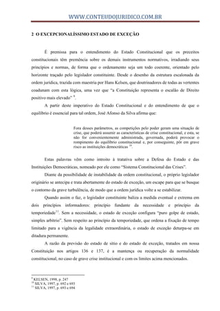 WWW.CONTEUDOJURIDICO.COM.BR
2 O EXCEPCIONALÍSSIMO ESTADO DE EXCEÇÃO
É premissa para o entendimento do Estado Constitucional que os preceitos
constitucionais têm premência sobre os demais instrumentos normativos, irradiando seus
princípios e normas, de forma que o ordenamento seja um todo coerente, orientado pelo
horizonte traçado pelo legislador constituinte. Desde o desenho da estrutura escalonada da
ordem jurídica, trazida com maestria por Hans Kelsen, que doutrinadores de todas as vertentes
coadunam com esta lógica, uma vez que “a Constituição representa o escalão de Direito
positivo mais elevado” 9
.
A partir deste imperativo do Estado Constitucional e do entendimento de que o
equilíbrio é essencial para tal ordem, José Afonso da Silva afirma que:
Fora desses parâmetros, as competições pelo poder geram uma situação de
crise, que poderá assumir as características de crise constitucional, e esta, se
não for convenientemente administrada, governada, poderá provocar o
rompimento do equilíbrio constitucional e, por conseguinte, pôr em grave
risco as instituições democráticas 10
.
Estas palavras vêm como introito à tratativa sobre a Defesa do Estado e das
Instituições Democráticas, nomeado por ele como “Sistema Constitucional das Crises”.
Diante da possibilidade de instabilidade da ordem constitucional, o próprio legislador
originário se antecipa e trata abertamente do estado de exceção, um escape para que se busque
o contorno da grave turbulência, de modo que a ordem jurídica volte a se estabilizar.
Quando assim o faz, o legislador constituinte baliza a medida eventual e extrema em
dois princípios informadores: princípio fundante da necessidade e princípio da
temporiedade11
. Sem a necessidade, o estado de exceção configura “puro golpe de estado,
simples arbítrio”. Sem respeito ao princípio da temporiedade, que ordena a fixação de tempo
limitado para a vigência da legalidade extraordinária, o estado de exceção deturpa-se em
ditadura permanente.
A razão da previsão do estado de sítio e do estado de exceção, tratados em nossa
Constituição nos artigos 136 e 137, é a mantença ou recuperação da normalidade
constitucional, no caso de grave crise institucional e com os limites acima mencionados.
9
KELSEN, 1998, p. 247
10
SILVA, 1997, p. 692 e 693
11
SILVA, 1997, p. 693 e 694
 