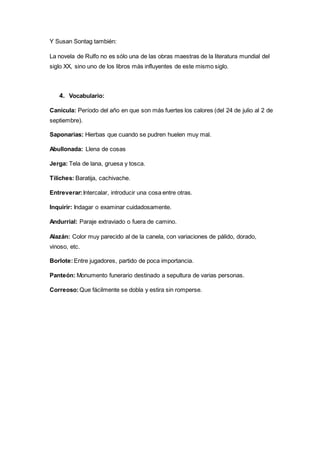 Y Susan Sontag también: 
La novela de Rulfo no es sólo una de las obras maestras de la literatura mundial del 
siglo XX, sino uno de los libros más influyentes de este mismo siglo. 
4. Vocabulario: 
Canícula: Período del año en que son más fuertes los calores (del 24 de julio al 2 de 
septiembre). 
Saponarias: Hierbas que cuando se pudren huelen muy mal. 
Abullonada: Llena de cosas 
Jerga: Tela de lana, gruesa y tosca. 
Tiliches: Baratija, cachivache. 
Entreverar: Intercalar, introducir una cosa entre otras. 
Inquirir: Indagar o examinar cuidadosamente. 
Andurrial: Paraje extraviado o fuera de camino. 
Alazán: Color muy parecido al de la canela, con variaciones de pálido, dorado, 
vinoso, etc. 
Borlote: Entre jugadores, partido de poca importancia. 
Panteón: Monumento funerario destinado a sepultura de varias personas. 
Correoso: Que fácilmente se dobla y estira sin romperse. 
 