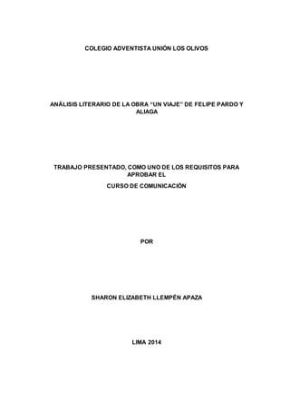 COLEGIO ADVENTISTA UNIÓN LOS OLIVOS 
ANÁLISIS LITERARIO DE LA OBRA “UN VIAJE” DE FELIPE PARDO Y 
ALIAGA 
TRABAJO PRESENTADO, COMO UNO DE LOS REQUISITOS PARA 
APROBAR EL 
CURSO DE COMUNICACIÓN 
POR 
SHARON ELIZABETH LLEMPÉN APAZA 
LIMA 2014 
 