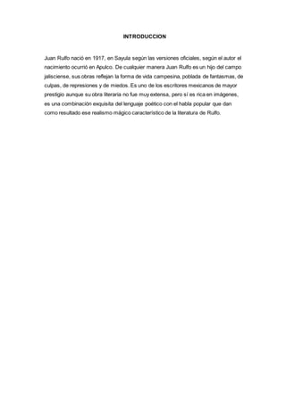 INTRODUCCION 
Juan Rulfo nació en 1917, en Sayula según las versiones oficiales, según el autor el 
nacimiento ocurrió en Apulco. De cualquier manera Juan Rulfo es un hijo del campo 
jalisciense, sus obras reflejan la forma de vida campesina, poblada de fantasmas, de 
culpas, de represiones y de miedos. Es uno de los escritores mexicanos de mayor 
prestigio aunque su obra literaria no fue muy extensa, pero sí es rica en imágenes, 
es una combinación exquisita del lenguaje poético con el habla popular que dan 
como resultado ese realismo mágico característico de la literatura de Rulfo. 
 