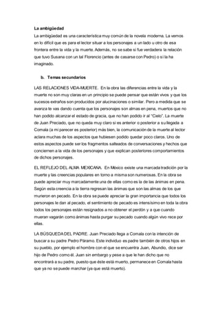 La ambigüedad 
La ambigüedad es una característica muy común de la novela moderna. La vemos 
en lo difícil que es para el lector situar a los personajes a un lado u otro de esa 
frontera entre la vida y la muerte. Además, no se sabe si fue verdadera la relación 
que tuvo Susana con un tal Florencio (antes de casarse con Pedro) o si la ha 
imaginado. 
b. Temas secundarios 
LAS RELACIONES VIDA-MUERTE. En la obra las diferencias entre la vida y la 
muerte no son muy claras en un principio se puede pensar que están vivos y que los 
sucesos extraños son producidos por alucinaciones o similar. Pero a medida que se 
avanza te vas dando cuenta que los personajes son almas en pena, muertos que no 
han podido alcanzar el estado de gracia, que no han podido ir al “Cielo”. La muerte 
de Juan Preciado, que no queda muy claro si es anterior o posterior a su llegada a 
Comala (a mi parecer es posterior) más bien, la comunicación de la muerte al lector 
aclara muchas de los aspectos que hubiesen podido quedar poco claros. Uno de 
estos aspectos puede ser los fragmentos salteados de conversaciones y hechos que 
conciernen a la vida de los personajes y que explican posteriores comportamientos 
de dichos personajes. 
EL REFLEJO DEL ALMA MEXICANA. En México existe una marcada tradición por la 
muerte y las creencias populares en torno a misma son numerosas. En la obra se 
puede apreciar muy marcadamente una de ellas como es la de las ánimas en pena. 
Según esta creencia a la tierra regresan las ánimas que son las almas de los que 
murieron en pecado. En la obra se puede apreciar la gran importancia que todos los 
personajes le dan al pecado, el sentimiento de pecado es intensísimo en toda la obra 
todos los personajes están resignados a no obtener el perdón y a que cuando 
mueran vagarán como ánimas hasta purgar su pecado cuando algún vivo rece por 
ellas. 
LA BÚSQUEDA DEL PADRE. Juan Preciado llega a Comala con la intención de 
buscar a su padre Pedro Páramo. Este individuo es padre también de otros hijos en 
su pueblo, por ejemplo el hombre con el que se encuentra Juan, Abundio, dice ser 
hijo de Pedro como él. Juan sin embargo y pese a que le han dicho que no 
encontrará a su padre, puesto que éste está muerto, permanece en Comala hasta 
que ya no se puede marchar (ya que está muerto). 
 