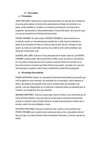 6. Personajes: 
a. Principales : 
JUAN PRECIADO: Dentro de la novela este personaje es el otro eje de la historia en 
el se encuentra valores como los de la perseverancia al tratar de encontrar a su 
padre, el de la lealtad al cumplirle a su madre la promesa de ir en busca de su 
progenitor, representa la criatura abandonada en busca del padre, de lo que es suyo; 
y lo que se encuentra es el fracaso de toda ilusión. 
PEDRO PÁRAMO: En esta novela a PEDRO PÁRAMO lo vemos crecer en un 
mundo de muerte, en secuencias poco cuerdas de su vida, tras la muerte de su 
padre el se encuentra en frente al rancho y hace lo que sea por conseguir lo que 
quiere, es malo y lo único bello que hay en su interior es el cariño verdadero que 
siente por Susana San Juan 
SUSANA SAN JUAN: Este es el único personaje de la novela sobre el cual PEDRO 
PÁRAMO no tiene poder, ella encarna todo lo bello y puro que hay en una persona 
es muy noble y enloqueció de amor cuando su esposo Florencio murió ahí en su 
locura fue el único momento que Pedro Páramo tuvo poder, no puede vivir una vida 
normal porque su padre la violo física y moralmente cuando ella era pequeña. 
b. Personajes Secundarios 
PADRE RENTERIA: Este es un sacerdote de Cómala encarna toda la corrupción que 
vivía la iglesia en ese momento, vive torturado por sus pecados, solo le interesa el 
dinero, les perdona los pecados a los ricos y condena todos los pecados a los 
pobres, cree que integrándose en la revolución subsanara todos sus pecados pero al 
contrario, no se regenera sino que empeora. 
ABUNDIO MARTINEZ: Este es un personaje clave en la obra no es reconocido por el 
tirano de Pedro Páramo y eso que este es su hijo este es de buenos sentimientos 
cuando su amada muere va donde Páramo y le pide limosnas para el entierro de su 
amada y este le da una puñalada y muere. 
DOLORES PRECIADO: Esta es la madre de Juan, sentía un amor extremo por 
PEDRO PÁRAMO pero cuando se da cuenta que este es frió y calculador le dice al 
hijo que vaya y le cobre a Páramo todo el abandono financiero y moral en que los ha 
tenido. 
 