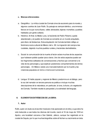 c. Marcos referenciales 
a. Geográfico : La mítica ciudad de Comala sirve de escenario para la novela y 
algunos cuentos de Juan Rulfo. Su paisaje es siempre idéntico, una inmensa 
llanura en la que nunca llueve, valles abrasados, lejanas montañas y pueblos 
habitados por gente solitaria. 
b. Histórico: Al final, la Media Luna, la hacienda de Pedro Páramo, queda 
abandonado y el pueblo de Comala se convierte en un mundo aniquilado, 
pero lleno de fantasmas. Esta aniquilación de Comala también refleja un 
fenómeno socio-cultural de México del s. XX: la migración del campo a las 
ciudades, dejando muchos pueblos rurales y haciendas deshabitados. 
c. Social: la comunicación de la muerte al lector aclara muchas de los aspectos 
que hubiesen podido quedar poco claros. Uno de estos aspectos puede ser 
los fragmentos salteados de conversaciones y hechos que conciernen a la 
vida de los personajes y que explican posteriores comportamientos de dichos 
personajes. . En México existe una marcada tradición por la muerte y las 
creencias populares en torno a misma son numerosas. 
d. Lengua: El habla popular y regional de México predomina en el diálogo, pero 
la voz del narrador en tercera persona es poética e incluye muchas 
descripciones de la naturaleza, en particular, la luna, la lluvia y la vegetación 
de Comala. También resalta la parquedad y la sobriedad del lenguaje. 
II. ELEMENTOS EXTRÍSECOS DE LA OBRA: 
1. Autor 
Rulfo, quien sin duda es el escritor mexicano más apreciado en el orbe y cuya obra ha 
sido traducida a casi todos los idiomas del mundo, nació el 16 de mayo de 1918 en 
Apulco, una localidad cercana a San Gabriel, Jalisco, aunque fue registrado en la 
ciudad de Sayula, por lo que muchas biografías sobre él fechan su nacimiento en ésta. 
 