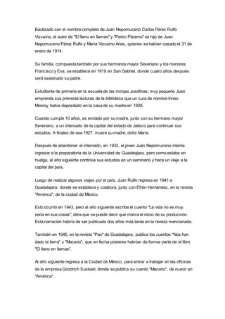 Bautizado con el nombre completo de Juan Nepomuceno Carlos Pérez Rulfo 
Vizcaíno, el autor de "El llano en llamas" y "Pedro Páramo" es hijo de Juan 
Nepomuceno Pérez Rulfo y María Vizcaíno Arias, quienes se habían casado el 31 de 
enero de 1914. 
Su familia, compuesta también por sus hermanos mayor Severiano y los menores 
Francisco y Eva, se establece en 1919 en San Gabriel, donde cuatro años después 
será asesinado su padre. 
Estudiante de primaria en la escuela de las monjas Josefinas, muy pequeño Juan 
emprende sus primeras lecturas de la biblioteca que un cura de nombre Irineo 
Monroy había depositado en la casa de su madre en 1926. 
Cuando cumple 10 años, es enviado por su madre, junto con su hermano mayor 
Severiano, a un internado de la capital del estado de Jalisco para continuar sus 
estudios. A finales de ese 1927, muere su madre, doña María. 
Después de abandonar el internado, en 1932, el joven Juan Nepomuceno intenta 
ingresar a la preparatoria de la Universidad de Guadalajara, pero como estaba en 
huelga, al año siguiente continúa sus estudios en un seminario y hace un viaje a la 
capital del país. 
Luego de realizar algunos viajes por el país, Juan Rulfo regresa en 1941 a 
Guadalajara, donde se establece y colabora, junto con Efrén Hernández, en la revista 
"América", de la ciudad de México. 
Esto ocurrió en 1943, pero al año siguiente escribe el cuento "La vida no es muy 
seria en sus cosas", obra que se puede decir que marca el inicio de su producción. 
Esta narración habría de ser publicada dos años más tarde en la revista mencionada. 
También en 1945, en la revista "Pan" de Guadalajara, publica los cuentos "Nos han 
dado la tierra" y "Macario", que en fecha posterior habrían de formar parte de el libro 
"El llano en llamas". 
Al año siguiente regresa a la Ciudad de México, para entrar a trabajar en las oficinas 
de la empresa Goodrich Euskadi, donde se publica su cuento "Macario", de nuevo en 
"América". 
 