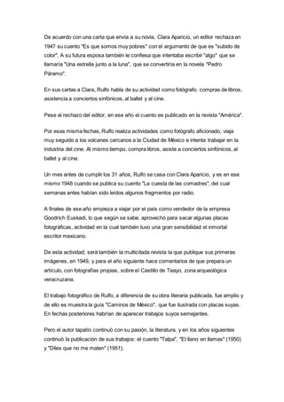 De acuerdo con una carta que envía a su novia, Clara Aparicio, un editor rechaza en 
1947 su cuento "Es que somos muy pobres" con el argumento de que es "subido de 
color". A su futura esposa también le confiesa que intentaba escribir "algo" que se 
llamaría "Una estrella junto a la luna", que se convertiría en la novela "Pedro 
Páramo". 
En sus cartas a Clara, Rulfo habla de su actividad como fotógrafo, compras de libros, 
asistencia a conciertos sinfónicos, al ballet y al cine. 
Pese al rechazo del editor, en ese año el cuento es publicado en la revista "América". 
Por esas misma fechas, Rulfo realiza actividades como fotógrafo aficionado, viaja 
muy seguido a los volcanes cercanos a la Ciudad de México e intenta trabajar en la 
industria del cine. Al mismo tiempo, compra libros, asiste a conciertos sinfónicos, al 
ballet y al cine. 
Un mes antes de cumplir los 31 años, Rulfo se casa con Clara Aparicio, y es en ese 
mismo 1948 cuando se publica su cuento "La cuesta de las comadres", del cual 
semanas antes habían sido leídos algunos fragmentos por radio. 
A finales de ese año empieza a viajar por el país como vendedor de la empresa 
Goodrich Euskadi, lo que según se sabe, aprovechó para sacar algunas placas 
fotográficas, actividad en la cual también tuvo una gran sensibilidad el inmortal 
escritor mexicano. 
De esta actividad, será también la multicitada revista la que publique sus primeras 
imágenes, en 1949, y para el año siguiente hace comentarios de que prepara un 
artículo, con fotografías propias, sobre el Castillo de Teayo, zona arqueológica 
veracruzana. 
El trabajo fotográfico de Rulfo, a diferencia de su obra literaria publicada, fue amplio y 
de ello es muestra la guía "Caminos de México", que fue ilustrada con placas suyas. 
En fechas posteriores habrían de aparecer trabajos suyos semejantes. 
Pero el autor tapatío continuó con su pasión, la literatura, y en los años siguientes 
continuó la publicación de sus trabajos: el cuento "Talpa", "El llano en llamas" (1950) 
y "Diles que no me maten" (1951). 
 