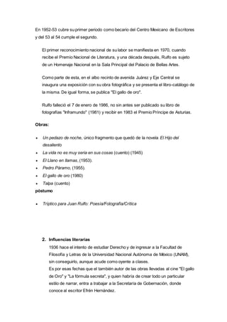 En 1952-53 cubre su primer periodo como becario del Centro Mexicano de Escritores 
y del 53 al 54 cumple el segundo. 
El primer reconocimiento nacional de su labor se manifiesta en 1970, cuando 
recibe el Premio Nacional de Literatura, y una década después, Rulfo es sujeto 
de un Homenaje Nacional en la Sala Principal del Palacio de Bellas Artes. 
Como parte de esta, en el albo recinto de avenida Juárez y Eje Central se 
inaugura una exposición con su obra fotográfica y se presenta el libro-catálogo de 
la misma. De igual forma, se publica "El gallo de oro". 
Rulfo falleció el 7 de enero de 1986, no sin antes ser publicado su libro de 
fotografías "Inframundo" (1981) y recibir en 1983 el Premio Príncipe de Asturias. 
Obras: 
 Un pedazo de noche, único fragmento que quedó de la novela El Hijo del 
desaliento 
 La vida no es muy seria en sus cosas (cuento) (1945) 
 El Llano en llamas, (1953). 
 Pedro Páramo, (1955). 
 El gallo de oro (1980) 
 Talpa (cuento) 
póstumo 
 Tríptico para Juan Rulfo: Poesía/Fotografía/Crítica 
2. Influencias literarias 
1936 hace el intento de estudiar Derecho y de ingresar a la Facultad de 
Filosofía y Letras de la Universidad Nacional Autónoma de México (UNAM), 
sin conseguirlo, aunque acude como oyente a clases. 
Es por esas fechas que el también autor de las obras llevadas al cine "El gallo 
de Oro" y "La fórmula secreta", y quien habría de crear todo un particular 
estilo de narrar, entra a trabajar a la Secretaría de Gobernación, donde 
conoce al escritor Efrén Hernández. 
 