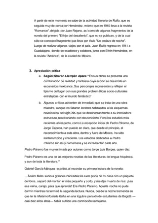 A partir de este momento se sabe de la actividad literaria de Rulfo, que es 
seguida muy de cerca por Hernández, mismo que en 1940 lleva a la revista 
"Romance", dirigida por Juan Rejano, así como de algunos fragmentos de la 
novela del primero "El hijo del desaliento", que no se publican, y de la cual 
sólo se conoce el fragmento que lleva por título "Un pedazo de noche". 
Luego de realizar algunos viajes por el país, Juan Rulfo regresa en 1941 a 
Guadalajara, donde se establece y colabora, junto con Efrén Hernández, en 
la revista "América", de la ciudad de México. 
3. Apreciación crítica 
a. Según :Sharon Llempén Apaza “En sus obras se presenta una 
combinación de realidad y fantasía cuya acción se desarrolla en 
escenarios mexicanos. Sus personajes representan y reflejan el 
tipismo del lugar con sus grandes problemáticas socio-culturales 
entretejidas con el mundo fantástico” 
b. Algunos críticos advierten de inmediato que se trata de una obra 
maestra, aunque no faltaron lectores habituados a los esquemas 
novelísticos del siglo XIX que se desorientan frente a su innovadora 
estructura, reaccionando con desconcierto. Pero los estudios más 
recientes al respecto, como La recepción inicial de Pedro Páramo, de 
Jorge Cepeda, han puesto en claro, que desde el principio, el 
reconocimiento a esta obra, dentro y fuera de México, ha sido 
ininterrumpido y creciente. Los estudios dedicados a Pedro 
Páramo son muy numerosos y se incrementan cada año. 
Pedro Páramo fue muy estimada por autores como Jorge Luis Borges, quien dijo: 
Pedro Páramo es una de las mejores novelas de las literaturas de lengua hispánica, 
y aun de toda la literatura.17 
Gabriel García Márquez escribió, al recordar su primera lectura de la novela: 
... Álvaro Mutis subió a grandes zancadas los siete pisos de mi casa con un paquete 
de libros, separó del montón el más pequeño y corto, y me dijo muerto de risa: ¡Lea 
esa vaina, carajo, para que aprenda! Era Pedro Páramo. Aquella noche no pude 
dormir mientras no terminé la segunda lectura. Nunca, desde la noche tremenda en 
que leí la Metamorfosisde Kafka en una lúgubre pensión de estudiantes de Bogotá — 
casi diez años atrás— había sufrido una conmoción semejante. 
 