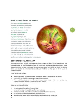 PLANTEAMIENTO DEL PROBLEMA
En nuestra sociedad existe un sin
números de factores que influye en
el proceso del aborto teniendo en
cuenta como primera medida                                                                      10
el mal uso de las relaciones
sexuales sobretodo de
la juventud quien por vivir
intensas emociones se dejan llevar por
momentos que le crean felicidad y
placer, no teniendo en cuenta las
consecuencias que esto podría tener
sobre todo porque no tiene la suficiente
preparación para utilizar medidas
preventivas y de planificación que tal
vez seria unas de las primeras causas
por las que muchas mujeres quedan embarazadas


DESCRIPCION DEL PROBLEMA
Teniendo en cuenta la gran cantidad de mujeres que hoy en día quedan embarazadas, no
queriendo tener un hijo no deseado quizás por los propios errores de no tener en cuenta todas
las precauciones, son aun mayores el número de mujeres que se practican el aborto tomándola
como una solución al embarazo no deseado, por no tener un hijo que en el un futuro le
cause problemas.

OBJETIVO GENERALES

    Determinar cuales son las principales causas que llevan a la realización del aborto.
    Disminuir la cantidad de mujeres que se practican el aborto
    Con éste informe queremos demostrar que este acto está en contra                       de
    nuestros principios morales y contra la voluntad de Dios

OBJETIVOS ESPECÍFICOS

    Ofrecer mayor información a la comunidad
    Fomentar la educación a adolescentes desorientados
    Dar a conocer a la comunidad el significado de las relaciones sexuales
    dar a conocer los diferentes métodos de planificación
    Demostrar que el feto es una persona desde el momento de su concepción
 