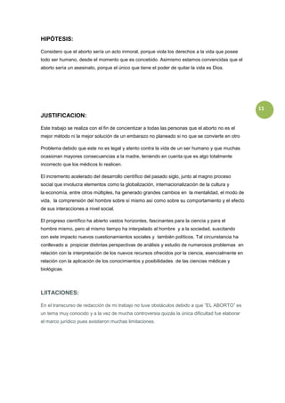 HIPÓTESIS:

Considero que el aborto sería un acto inmoral, porque viola los derechos a la vida que posee
todo ser humano, desde el momento que es concebido. Asimismo estamos convencidas que el
aborto sería un asesinato, porque el único que tiene el poder de quitar la vida es Dios.




                                                                                                   11
JUSTIFICACION:

Este trabajo se realiza con el fin de concientizar a todas las personas que el aborto no es el
mejor método ni la mejor solución de un embarazo no planeado si no que se convierte en otro

Problema debido que este no es legal y atento contra la vida de un ser humano y que muchas
ocasionan mayores consecuencias a la madre, teniendo en cuenta que es algo totalmente
incorrecto que los médicos lo realicen.

El incremento acelerado del desarrollo científico del pasado siglo, junto al magno proceso
social que involucra elementos como la globalización, internacionalización de la cultura y
la economía, entre otros múltiples, ha generado grandes cambios en la mentalidad, el modo de
vida, la comprensión del hombre sobre sí mismo así como sobre su comportamiento y el efecto
de sus interacciones a nivel social.

El progreso científico ha abierto vastos horizontes, fascinantes para la ciencia y para el
hombre mismo, pero al mismo tiempo ha interpelado al hombre y a la sociedad, suscitando
con este impacto nuevos cuestionamientos sociales y también políticos. Tal circunstancia ha
conllevado a propiciar distintas perspectivas de análisis y estudio de numerosos problemas en
relación con la interpretación de los nuevos recursos ofrecidos por la ciencia, esencialmente en
relación con la aplicación de los conocimientos y posibilidades de las ciencias médicas y
biológicas.




LIITACIONES:

En el transcurso de redacción de mi trabajo no tuve obstáculos debido a que ”EL ABORTO” es
un tema muy conocido y a la vez de mucha controversia quizás la única dificultad fue elaborar
el marco jurídico pues existieron muchas limitaciones.
 