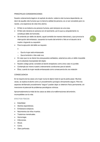 PRINCIPALES CONSIDERACIONES

Nuestro ordenamiento legal en el capítulo de aborto, tutela la vida humana dependiente, es
decir de aquella vida humana que no tiene la calidad de persona, es un ser concebido pero no
nacido, una esperanza de vida intra uterina.

    El feto no es todavía una persona humana, pero tampoco es una cosa.
    El feto solo deviene en persona con el nacimiento, por lo que su aniquilamiento no
    constituye delito de homicidio.
    Se entiende por delito de aborto, aquel cometido de manera intencional, y que provoca la
                                                                                               14
    interrupción del embarazo, causando la muerte del embrión o feto en el claustro de la
    madre o logrando su expulsión
    Para la ejecución del delito se requiere:



    o   Que la mujer esté embarazada
    o   Que el embrión o feto esté vivo
    En caso que no se dieran los presupuestos señalados, estaríamos ante un delito imposible
    por la absoluta impropiedad del objeto
    Nuestro código penal, considera al aborto terapéutico como único caso no punible
    Contempla así mismo nuestro ordenamiento condiciones para el aborto:
    Ética, cuando la mujer resulta embarazada como consecuencia de una violación


CONSECUENCIA

En la mayoría de los casos a la mujer nunca le dijeron todo lo que le podía pasar. Muchas
veces, se explica el aborto como un procedimiento quirúrgico clínicamente seguro. Pero los
aspectos del llamado procedimiento "seguro" pueden dejar un deterioro físico permanente, sin
mencionar el potencial de problemas psicológicos crónicos.

Aproximadamente la mitad de los casos se debe a la malformaciones del embrión,
incompatibles con la vida.

EFECTOS FÍSICOS

    Esterilidad.
    Abortos espontáneos.
    Embarazos ectópicos.
    Nacimientos de niños muertos.
    Trastornos menstruales.
    Hemorragia.
    Infecciones.
    Shock.
    Coma.
    Útero perforado.
 