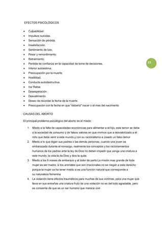 EFECTOS PSICOLÓGICOS


    Culpabilidad
    Impulsos suicidas.
    Sensación de pérdida.
    Insatisfacción.
    Sentimiento de luto.
    Pesar y remordimiento.
    Retraimiento.
    Perdida de confianza en la capacidad de toma de decisiones.                                   15
    Inferior autoestima.
    Preocupación por la muerte.
    Hostilidad.
    Conducta autodestructiva.
    Ira/ Rabia.
    Desesperación.
    Desvalimiento.
    Deseo de recordar la fecha de la muerte.
    Preocupación con la fecha en que "debería" nacer o el mes del nacimiento


CAUSAS DEL ABORTO

El principal problema psicológico del aborto es el miedo:

   1. Miedo a la falta de capacidades económicas para alimentar a el hijo, este temor se debe
       a la sociedad de consumo y de falsos valores en que vivimos que a desvalorizado a el
       niño que debe venir a este mundo y con su racionalismo a creado un falso temor
   2. Miedo a lo que digan sus padres o las demás personas, cuando una joven es
       embarazada durante el noviazgo, realmente los conceptos y los racionamientos
       humanos de los padres ante la ley de Dios no deben impedir que venga una criatura a
       este mundo, la vida la da Dios y dios la quita.
   3. Miedo a los 9 meses de embarazo y al dolor de parto:La misión mas grande de toda
       mujer es ser madre, si los animales que son irracionales no se niegan a este derecho
       porque la mujer va ha tener miedo si es una función natural que corresponde a
       su naturaleza femenina
   4. La violación tiene efectos traumáticos para muchas de sus victimas, para una mujer que
       lleva en sus entrañas una criatura fruto de una violación no es del todo agradable, pero
       es consiente de que es un ser humano que merece vivir
 