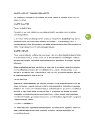 CAUSAS LOCALES Y OVULARES DEL ABORTO

Las causas mas comunes son las ovulares, por lo cual a veces se confunde el aborto con un
retraso menstrual

CAUSAS OVULARES

Pueden ser de tres tipos:

Formación de una mola hidatiforme, anomalías del cordón, anomalías cromo somáticas,
anomalías genéticas.
                                                                                                     16
La anomalías cromo somáticas presentan las causas mas comunes de aborto precoz, las mas
frecuentes son las triso mías que es aquella que contienes 47 cromosomas por célula, la
monosomia que contiene 45 cromosoma por célula, la triploide que contiene 69 cromosoma por
célula, tretraproide contienen 92 cromosomas por células.

CAUSAS LOCALES

Puede ser anomalías del cuello del útero, del servís o del istmo. Cuando se trata de anomalías
de la cámara del huevo, la cavidad puede ser: de dimensiones muy pequeñas para contener a
el huevo, mal formadas, deformadas o restringida debido a la presencia de pólipos o fibromas,
defectuosa.

Si la anomalía afecta a el serví o a el istmo se pude tratar de un defecto congénito o adquirido
por una deficiencia del sistema del cierre. El tratamiento para este defecto consiste en un
cerclaje en el cuello del útero, que consiste en parar una cinta de poliéster alrededor del cuello
de esta manera se cierra el canal cervical

CAUSA MATERNA

Depende de los factores locales que comporta una reducción de la cavidad uterina motivo por
el cual el embarazo no puede continuar, entre los factores se incluye el útero bicorne que esta
dividido en dos cavidad por medio de un tabique, el útero hipoplasico que es mas pequeño que
el normal, el útero infantil donde el cuello del útero es muy grande con relación al cuerpos
veces existe un obstáculo mecánico por el cual el huevo no tiene espacio para implantarse.
También enfermedades generales maternas como lo son la diabetes, hipertensión, hiperpirexia
, enfermedades del corazón.

LAS CAUSAS PATERNAS

Son menos frecuente, depende de la anomalía de los espermatozoides, o genética adquiridas,
por lo cuales estos espermatozoides uniéndose a un óvulo, dan lugar a productos de
concepción anómalos.
 