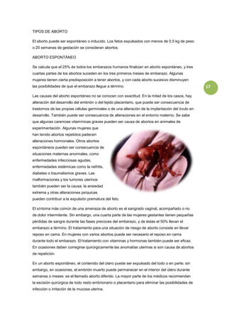 TIPOS DE ABORTO

El aborto puede ser espontáneo o inducido. Los fetos expulsados con menos de 0,5 kg de peso
o 20 semanas de gestación se consideran abortos.

ABORTO ESPONTÁNEO

Se calcula que el 25% de todos los embarazos humanos finalizan en aborto espontáneo, y tres
cuartas partes de los abortos suceden en los tres primeros meses de embarazo. Algunas
mujeres tienen cierta predisposición a tener abortos, y con cada aborto sucesivo disminuyen
las posibilidades de que el embarazo llegue a término.                                              17

Las causas del aborto espontáneo no se conocen con exactitud. En la mitad de los casos, hay
alteración del desarrollo del embrión o del tejido placentario, que puede ser consecuencia de
trastornos de las propias células germinales o de una alteración de la implantación del óvulo en
desarrollo. También puede ser consecuencia de alteraciones en el entorno materno. Se sabe
que algunas carencias vitamínicas graves pueden ser causa de abortos en animales de
experimentación. Algunas mujeres que
han tenido abortos repetidos padecen
alteraciones hormonales. Otros abortos
espontáneos pueden ser consecuencia de
situaciones maternas anormales, como
enfermedades infecciosas agudas,
enfermedades sistémicas como la nefritis,
diabetes o traumatismos graves. Las
malformaciones y los tumores uterinos
también pueden ser la causa; la ansiedad
extrema y otras alteraciones psíquicas
pueden contribuir a la expulsión prematura del feto.

El síntoma más común de una amenaza de aborto es el sangrado vaginal, acompañado o no
de dolor intermitente. Sin embargo, una cuarta parte de las mujeres gestantes tienen pequeñas
pérdidas de sangre durante las fases precoces del embarazo, y de éstas el 50% llevan el
embarazo a término. El tratamiento para una situación de riesgo de aborto consiste en llevar
reposo en cama. En mujeres con varios abortos puede ser necesario el reposo en cama
durante todo el embarazo. El tratamiento con vitaminas y hormonas también puede ser eficaz.
En ocasiones deben corregirse quirúrgicamente las anomalías uterinas si son causa de abortos
de repetición.

En un aborto espontáneo, el contenido del útero puede ser expulsado del todo o en parte; sin
embargo, en ocasiones, el embrión muerto puede permanecer en el interior del útero durante
semanas o meses: es el llamado aborto diferido. La mayor parte de los médicos recomiendan
la escisión quirúrgica de todo resto embrionario o placentario para eliminar las posibilidades de
infección o irritación de la mucosa uterina.
 
