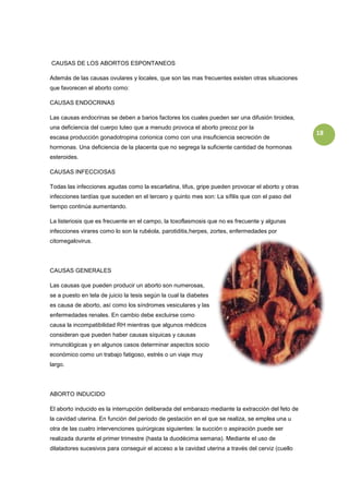 CAUSAS DE LOS ABORTOS ESPONTANEOS

Además de las causas ovulares y locales, que son las mas frecuentes existen otras situaciones
que favorecen el aborto como:

CAUSAS ENDOCRINAS

Las causas endocrinas se deben a barios factores los cuales pueden ser una difusión tiroidea,
una deficiencia del cuerpo luteo que a menudo provoca el aborto precoz por la
                                                                                                   18
escasa producción gonadotropina corionica como con una insuficiencia secreción de
hormonas. Una deficiencia de la placenta que no segrega la suficiente cantidad de hormonas
esteroides.

CAUSAS INFECCIOSAS

Todas las infecciones agudas como la escarlatina, tifus, gripe pueden provocar el aborto y otras
infecciones tardías que suceden en el tercero y quinto mes son: La sífilis que con el paso del
tiempo continúa aumentando.

La listeriosis que es frecuente en el campo, la toxoflasmosis que no es frecuente y algunas
infecciones virares como lo son la rubéola, parotiditis,herpes, zortes, enfermedades por
citomegalovirus.




CAUSAS GENERALES

Las causas que pueden producir un aborto son numerosas,
se a puesto en tela de juicio la tesis según la cual la diabetes
es causa de aborto, así como los síndromes vesiculares y las
enfermedades renales. En cambio debe excluirse como
causa la incompatibilidad RH mientras que algunos médicos
consideran que pueden haber causas síquicas y causas
inmunológicas y en algunos casos determinar aspectos socio
económico como un trabajo fatigoso, estrés o un viaje muy
largo.




ABORTO INDUCIDO

El aborto inducido es la interrupción deliberada del embarazo mediante la extracción del feto de
la cavidad uterina. En función del periodo de gestación en el que se realiza, se emplea una u
otra de las cuatro intervenciones quirúrgicas siguientes: la succión o aspiración puede ser
realizada durante el primer trimestre (hasta la duodécima semana). Mediante el uso de
dilatadores sucesivos para conseguir el acceso a la cavidad uterina a través del cerviz (cuello
 