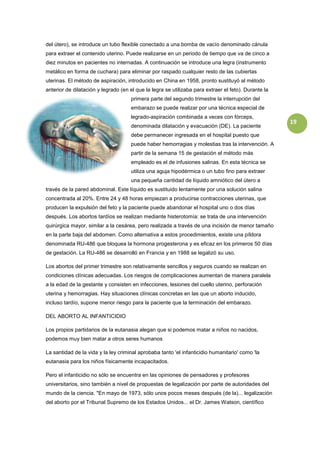 del útero), se introduce un tubo flexible conectado a una bomba de vacío denominado cánula
para extraer el contenido uterino. Puede realizarse en un periodo de tiempo que va de cinco a
diez minutos en pacientes no internadas. A continuación se introduce una legra (instrumento
metálico en forma de cuchara) para eliminar por raspado cualquier resto de las cubiertas
uterinas. El método de aspiración, introducido en China en 1958, pronto sustituyó al método
anterior de dilatación y legrado (en el que la legra se utilizaba para extraer el feto). Durante la
                                     primera parte del segundo trimestre la interrupción del
                                     embarazo se puede realizar por una técnica especial de
                                     legrado-aspiración combinada a veces con fórceps,
                                                                                                      19
                                     denominada dilatación y evacuación (DE). La paciente
                                     debe permanecer ingresada en el hospital puesto que
                                     puede haber hemorragias y molestias tras la intervención. A
                                     partir de la semana 15 de gestación el método más
                                     empleado es el de infusiones salinas. En esta técnica se
                                     utiliza una aguja hipodérmica o un tubo fino para extraer
                                     una pequeña cantidad de líquido amniótico del útero a
través de la pared abdominal. Este líquido es sustituido lentamente por una solución salina
concentrada al 20%. Entre 24 y 48 horas empiezan a producirse contracciones uterinas, que
producen la expulsión del feto y la paciente puede abandonar el hospital uno o dos días
después. Los abortos tardíos se realizan mediante histerotomía: se trata de una intervención
quirúrgica mayor, similar a la cesárea, pero realizada a través de una incisión de menor tamaño
en la parte baja del abdomen. Como alternativa a estos procedimientos, existe una píldora
denominada RU-486 que bloquea la hormona progesterona y es eficaz en los primeros 50 días
de gestación. La RU-486 se desarrolló en Francia y en 1988 se legalizó su uso.

Los abortos del primer trimestre son relativamente sencillos y seguros cuando se realizan en
condiciones clínicas adecuadas. Los riesgos de complicaciones aumentan de manera paralela
a la edad de la gestante y consisten en infecciones, lesiones del cuello uterino, perforación
uterina y hemorragias. Hay situaciones clínicas concretas en las que un aborto inducido,
incluso tardío, supone menor riesgo para la paciente que la terminación del embarazo.

DEL ABORTO AL INFANTICIDIO

Los propios partidarios de la eutanasia alegan que si podemos matar a niños no nacidos,
podemos muy bien matar a otros seres humanos

La santidad de la vida y la ley criminal aprobaba tanto 'el infanticidio humanitario' como 'la
eutanasia para los niños físicamente incapacitados.

Pero el infanticidio no sólo se encuentra en las opiniones de pensadores y profesores
universitarios, sino también a nivel de propuestas de legalización por parte de autoridades del
mundo de la ciencia. "En mayo de 1973, sólo unos pocos meses después (de la)... legalización
del aborto por el Tribunal Supremo de los Estados Unidos... el Dr. James Watson, científico
 