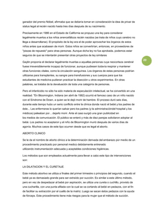 ganador del premio Nóbel, afirmaba que se debería tomar en consideración la idea de privar de
status legal al recién nacido hasta tres días después de su nacimiento.

Precisamente en 1986 en el Estado de California se propuso una ley para considerar
legalmente muertos a los niños anencefálicos recién nacidos (se trata de niños cuyo cerebro no
llega a desarrollarse). El propósito de la ley era el de poder aprovechar los órganos de estos
niños antes que acabasen de morir. Estos niños se convertirían, entonces, en proveedores de
"piezas de repuesto" para otras personas. Aunque dicha ley no fue aprobada, podemos estar
seguros de que se intentarán presentar otras proyectos de ley similares
                                                                                                     20
Gaylin proponía el declarar legalmente muertas a aquellas personas cuya neocorteza cerebral
fuese irreversiblemente incapaz de funcionar, aunque pudiesen todavía respirar y mantener
otras funciones vitales, como la circulación sanguínea. Los órganos de estas personas podrían
utilizarse para transplantes, su sangre para transfusiones y sus cuerpos para que los
estudiantes de medicina pudieran practicar la disección u otros experimentos. En otras
palabras, se trataba de la devaluación de toda una categoría de personas.

Pero el infanticidio no sólo ha sido materia de especulación intelectual, se ha convertido en una
realidad. "En Bloomington, Indiana (en abril de 1982) ocurrió el famoso caso de un niño nacido
con el Síndrome de Down, a quien se le dejó morir de hambre. El proceso duró seis días,
durante este tiempo hubo un serio conflicto entre la clínica donde nació el bebé y los padres de
éste... Las enfermeras lo querían salvar pero los padres (y la administracióndel hospital y los
médicos) peleaban por... dejarlo morir. Ante el caso surgió una gran publicidad en
los medios de comunicación. El público se enteró y más de diez parejas solicitaron adoptar al
bebé. Los padres no aceptaron y el niño de Bloomington murió después de varios días de
agonía. Muchos casos de este tipo ocurren desde que es legal el aborto.

ABORTO CLINICO

Se le da el nombre de aborto clínico a la determinación derivada del embarazo por medio de un
procedimiento practicado por personal medico debidamente entrenado
utilizando instrumentación adecuada y aceptables condiciones higiénicas.

Los métodos que son empleados actualmente para llevar a cabo este tipo de intervenciones
son:

LA DILATACION Y EL CURETAJE

Este método abortivo se utiliza a finales del primer trimestre o principios del segundo, cuando el
bebé ya es demasiado grande para ser extraído por succión. Es similar a este último método,
pero en vez de despedazar al bebé por aspiración, se utiliza una cureta o cuchillo, provisto de
una cucharilla, con una punta afilada con la cual se va cortando al bebé en pedazos, con el fin
de facilitar su extracción por el cuello de la matriz. Luego se sacan éstos pedazos con la ayuda
de fórceps. Este procedimiento tiene más riesgos para la mujer que el método de succión.
 