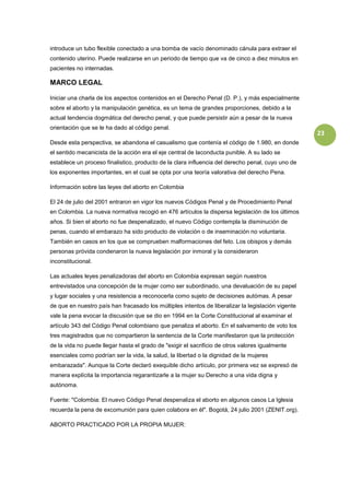 introduce un tubo flexible conectado a una bomba de vacío denominado cánula para extraer el
contenido uterino. Puede realizarse en un periodo de tiempo que va de cinco a diez minutos en
pacientes no internadas.

MARCO LEGAL

Iniciar una charla de los aspectos contenidos en el Derecho Penal (D. P.), y más especialmente
sobre el aborto y la manipulación genética, es un tema de grandes proporciones, debido a la
actual tendencia dogmática del derecho penal, y que puede persistir aún a pesar de la nueva
orientación que se le ha dado al código penal.
                                                                                                    23
Desde esta perspectiva, se abandona el casualismo que contenía el código de 1.980, en donde
el sentido mecanicista de la acción era el eje central de laconducta punible. A su lado se
establece un proceso finalistico, producto de la clara influencia del derecho penal, cuyo uno de
los exponentes importantes, en el cual se opta por una teoría valorativa del derecho Pena.

Información sobre las leyes del aborto en Colombia

El 24 de julio del 2001 entraron en vigor los nuevos Códigos Penal y de Procedimiento Penal
en Colombia. La nueva normativa recogió en 476 artículos la dispersa legislación de los últimos
años. Si bien el aborto no fue despenalizado, el nuevo Código contempla la disminución de
penas, cuando el embarazo ha sido producto de violación o de inseminación no voluntaria.
También en casos en los que se comprueben malformaciones del feto. Los obispos y demás
personas próvida condenaron la nueva legislación por inmoral y la consideraron
inconstitucional.

Las actuales leyes penalizadoras del aborto en Colombia expresan según nuestros
entrevistados una concepción de la mujer como ser subordinado, una devaluación de su papel
y lugar sociales y una resistencia a reconocerla como sujeto de decisiones autómas. A pesar
de que en nuestro país han fracasado los múltiples intentos de liberalizar la legislación vigente
vale la pena evocar la discusión que se dio en 1994 en la Corte Constitucional al examinar el
artículo 343 del Código Penal colombiano que penaliza el aborto. En el salvamento de voto los
tres magistrados que no compartieron la sentencia de la Corte manifestaron que la protección
de la vida no puede llegar hasta el grado de "exigir el sacrificio de otros valores igualmente
esenciales como podrían ser la vida, la salud, la libertad o la dignidad de la mujeres
embarazada". Aunque la Corte declaró exequible dicho artículo, por primera vez se expresó de
manera explícita la importancia regarantizarle a la mujer su Derecho a una vida digna y
autónoma.

Fuente: "Colombia: El nuevo Código Penal despenaliza el aborto en algunos casos La Iglesia
recuerda la pena de excomunión para quien colabora en él". Bogotá, 24 julio 2001 (ZENIT.org).

ABORTO PRACTICADO POR LA PROPIA MUJER:
 