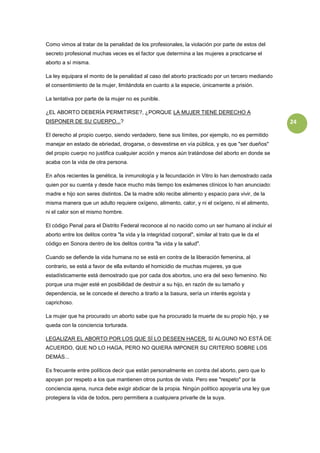 Como vimos al tratar de la penalidad de los profesionales, la violación por parte de estos del
secreto profesional muchas veces es el factor que determina a las mujeres a practicarse el
aborto a sí misma.

La ley equipara el monto de la penalidad al caso del aborto practicado por un tercero mediando
el consentimiento de la mujer, limitándola en cuanto a la especie, únicamente a prisión.

La tentativa por parte de la mujer no es punible.

¿EL ABORTO DEBERÍA PERMITIRSE?, ¿PORQUE LA MUJER TIENE DERECHO A
DISPONER DE SU CUERPO...?                                                                           24

El derecho al propio cuerpo, siendo verdadero, tiene sus límites, por ejemplo, no es permitido
manejar en estado de ebriedad, drogarse, o desvestirse en vía pública, y es que "ser dueños"
del propio cuerpo no justifica cualquier acción y menos aún tratándose del aborto en donde se
acaba con la vida de otra persona.

En años recientes la genética, la inmunología y la fecundación in Vitro lo han demostrado cada
quien por su cuenta y desde hace mucho más tiempo los exámenes clínicos lo han anunciado:
madre e hijo son seres distintos. De la madre sólo recibe alimento y espacio para vivir, de la
misma manera que un adulto requiere oxígeno, alimento, calor, y ni el oxígeno, ni el alimento,
ni el calor son el mismo hombre.

El código Penal para el Distrito Federal reconoce al no nacido como un ser humano al incluir el
aborto entre los delitos contra "la vida y la integridad corporal", similar al trato que le da el
código en Sonora dentro de los delitos contra "la vida y la salud".

Cuando se defiende la vida humana no se está en contra de la liberación femenina, al
contrario, se está a favor de ella evitando el homicidio de muchas mujeres, ya que
estadísticamente está demostrado que por cada dos abortos, uno era del sexo femenino. No
porque una mujer esté en posibilidad de destruir a su hijo, en razón de su tamaño y
dependencia, se le concede el derecho a tirarlo a la basura, sería un interés egoísta y
caprichoso.

La mujer que ha procurado un aborto sabe que ha procurado la muerte de su propio hijo, y se
queda con la conciencia torturada.

LEGALIZAR EL ABORTO POR LOS QUE SÍ LO DESEEN HACER, SI ALGUNO NO ESTÁ DE
ACUERDO, QUE NO LO HAGA, PERO NO QUIERA IMPONER SU CRITERIO SOBRE LOS
DEMÁS...

Es frecuente entre políticos decir que están personalmente en contra del aborto, pero que lo
apoyan por respeto a los que mantienen otros puntos de vista. Pero ese "respeto" por la
conciencia ajena, nunca debe exigir abdicar de la propia. Ningún político apoyaría una ley que
protegiera la vida de todos, pero permitiera a cualquiera privarle de la suya.
 