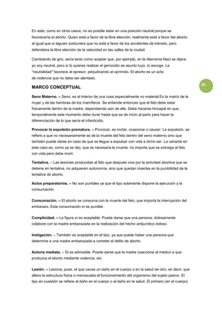 En este, como en otros casos, no es posible estar en una posición neutral porque se
favorecería el aborto. Quien está a favor de la libre elección, realmente está a favor del aborto;
al igual que si alguien sostuviera que no está a favor de los accidentes de tránsito, pero
defendiera la libre elección de la velocidad en las calles de la ciudad.

Cambiando de giro, sería tanto como aceptar que, por ejemplo, en la Alemania Nazi se dijera:
yo soy neutral, pero si tú quieres realizar el genocidio es asunto tuyo, tú escoge. La
"neutralidad" favorece al opresor, perjudicando al oprimido. El aborto es un acto
de violencia que no debe ser alentado.
                                                                                                     25
MARCO CONCEPTUAL

Seno Materno. – Seno, es el interior de una cosa especialmente no material.Es la matriz de la
mujer y de las hembras de los mamíferos. Se entiende entonces que el feto debe estar
físicamente dentro de la madre, dependiendo aún de ella. Debe hacerse hincapié en que,
temporalmente este momento debe durar hasta que se de inicio al parto para hacer la
diferenciación de lo que sería el infanticidio.

Provocar la expulsión prematura. – Provocar, es incitar, ocasionar o causar. La expulsión, se
refiere a que no necesariamente se dé la muerte del feto dentro del seno materno sino que
también puede darse en caso de que se llegue a expulsar con vida a dicho ser. La variante en
este caso es, como ya se dijo, que es necesaria la muerte: no importa que se extraiga al feto
con vida pero debe morir.

Tentativa. – Las lesiones producidas al feto que después vive por la actividad abortiva que se
detiene en tentativa, no adquieren autonomía, sino que quedan insertas en la punibilidad de la
tentativa de aborto.

Actos preparatorios. – No son punibles ya que el tipo solamente dispone la ejecución y la
consumación.


Consumación. – El aborto se consuma con la muerte del feto, que importa la interrupción del
embarazo. Esta consumación sí es punible.


Complicidad. – La figura sí es aceptable. Puede darse que una persona, dolosamente
colabore con la madre embarazada en la realización del hecho antijurídico doloso.

Instigación. – También es aceptable en el tipo, ya que puede haber una persona que
determine a una madre embarazada a cometer el delito de aborto.


Autoría mediata. – Sí es admisible. Puede darse que la madre coaccione al médico a que
produzca el aborto mediante violencia, etc.


Lesión. – Lesiona, pues, el que causa un daño en el cuerpo o en la salud de otro, es decir, que
altera la estructura física o menoscaba el funcionamiento del organismo del sujeto pasivo. El
tipo en cuestión se refiere al daño en el cuerpo o al daño en la salud. El primero (en el cuerpo)
 