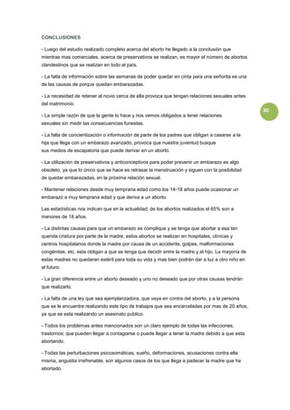 CONCLUSIONES

- Luego del estudio realizado completo acerca del aborto he llegado a la conclusión que
mientras mas comerciales, acerca de preservativos se realizan, es mayor el número de abortos
clandestinos que se realizan en todo el país.

- La falta de información sobre las semanas de poder quedar en cinta para una señorita es una
de las causas de porque quedan embarazadas.

- La necesidad de retener al novio cerca de ella provoca que tengan relaciones sexuales antes
del matrimonio.
                                                                                                   30
- La simple razón de que la gente lo hace y nos vemos obligados a tener relaciones
sexuales sin medir las consecuencias funestas.

- La falta de concientización o información de parte de los padres que obligan a casarse a la
hija que llega con un embarazo avanzado, provoca que nuestra juventud busque
sus medios de escapatoria que puede derivar en un aborto.

- La utilización de preservativos y anticonceptivos para poder prevenir un embarazo es algo
obsoleto, ya que lo único que se hace es retrasar la menstruación y siguen con la posibilidad
de quedar embarazadas, en la próxima relación sexual.

- Mantener relaciones desde muy temprana edad como los 14-18 años puede ocasionar un
embarazo a muy temprana edad y que deriva a un aborto.

Las estadísticas nos indican que en la actualidad, de los abortos realizados el 65% son a
menores de 18 años.

- La distintas causas para que un embarazo se complique y se tenga que abortar a esa tan
querida criatura por parte de la madre, estos abortos se realizan en hospitales, clínicas y
centros hospitalarios donde la madre por causa de un accidente, golpes, malformaciones
congénitas, etc, esta obligan a que se tenga que decidir entre la madre y el hijo. La mayoría de
estas madres no quedaran estéril para toda su vida y mas bien podrán dar a luz a otro niño en
el futuro.

- La gran diferencia entre un aborto deseado y uno no deseado que por otras causas tendrán
que realizarlo.

- La falta de una ley que sea ejemplarizadora, que vaya en contra del aborto, y a la persona
que se le encuentre realizando este tipo de trabajos que sea encarceladas por mas de 20 años,
ya que se esta realizando un asesinato publico.

- Todos los problemas antes mencionados son un claro ejemplo de todas las infecciones,
trastornos; que pueden llegar a contagiarse o puede llegar a tener la madre debido a que esta
abortando.

- Todas las perturbaciones psicosomáticas, sueño, deformaciones, acusaciones contra ella
misma, angustia irrefrenable, son algunos casos de los que llega a padecer la madre que ha
abortado.
 