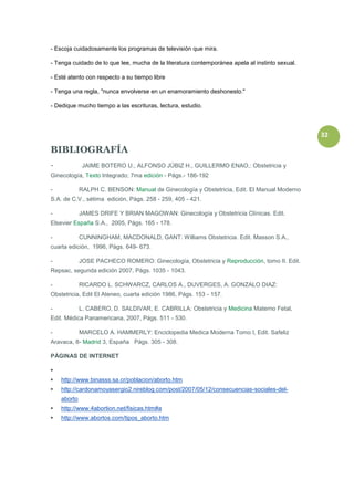 - Escoja cuidadosamente los programas de televisión que mira.

- Tenga cuidado de lo que lee, mucha de la literatura contemporánea apela al instinto sexual.

- Esté atento con respecto a su tiempo libre

- Tenga una regla, "nunca envolverse en un enamoramiento deshonesto."

- Dedique mucho tiempo a las escrituras, lectura, estudio.



                                                                                                32

BIBLIOGRAFÍA
-             JAIME BOTERO U., ALFONSO JÚBIZ H., GUILLERMO ENAO,: Obstetricia y
Ginecología, Texto Integrado; 7ma edición - Págs.- 186-192

-            RALPH C. BENSON: Manual de Ginecología y Obstetricia, Edit. El Manual Moderno
S.A. de C.V., sétima edición, Págs. 258 - 259, 405 - 421.

-            JAMES DRIFE Y BRIAN MAGOWAN: Ginecología y Obstetricia Clínicas. Edit.
Elsevier España S.A., 2005, Págs. 165 - 178.

-            CUNNINGHAM, MACDONALD, GANT: Williams Obstetricia. Edit. Masson S.A.,
cuarta edición, 1996, Págs. 649- 673.

-            JOSE PACHECO ROMERO: Ginecología, Obstetricia y Reproducción, tomo II. Edit.
Repsac, segunda edición 2007, Págs. 1035 - 1043.

-            RICARDO L. SCHWARCZ, CARLOS A., DUVERGES, A. GONZALO DIAZ:
Obstetricia, Edit El Ateneo, cuarta edición 1986, Págs. 153 - 157.

-            L. CABERO, D. SALDIVAR, E. CABRILLA: Obstetricia y Medicina Materno Fetal,
Edit. Médica Panamericana, 2007, Págs. 511 - 530.

-            MARCELO A. HAMMERLY: Enciclopedia Medica Moderna Tomo I, Edit. Safeliz
Aravaca, 8- Madrid 3, España Págs. 305 - 308.

PÁGINAS DE INTERNET


   http://www.binasss.sa.cr/poblacion/aborto.htm
   http://cardonamoyasergio2.nireblog.com/post/2007/05/12/consecuencias-sociales-del-
    aborto
   http://www.4abortion.net/fisicas.htm#a
   http://www.abortos.com/tipos_aborto.htm
 