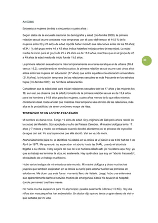 ANEXOS

Encuesta a mujeres de diez a cincuenta y cuatro años :

Según datos de la encuesta nacional de demografía y salud (pro familia 2000), la primera
relación sexual ocurre a edades más tempranas con el paso del tiempo; el 44,5 % de la
mujeres entre 20 y 25 años de edad reporta haber iniciado sus relaciones antes de los 18 años;
el 34,1 % del grupo entre 40 a 45 años indica haberlas iniciado antes de esa edad. La edad
media de inicio para el grupo de 25 a 29 años es de 18,8 años, mientras que en el grupo de 45
a 49 años la edad media de inicio fue de 19,6 años.
                                                                                                     33
La primera relación sexual ocurre más tempranamente en el área rural que en la urbana (18,4
versus 19,2). considerando el nivel educativo, la primera relación sexual ocurre casi cinco años
antes entre las mujeres sin educación (17 años) que entre aquellas con educación universitaria
(21,8 años). la iniciación temprana de las relaciones sexuales es más frecuente en los estratos
bajos (pro familia 2000). los hombres adolescentes

Consideran que la edad ideal para iniciar relaciones sexuales son los 17 años y las mujeres los
18, aun así, se observa que la edad promedio de la primera relación sexual es de 13,4 años
para los hombres y 14,8 años para las mujeres, cuatro años menos de lo que ellos mismos
consideran ideal. Cabe anotar que mientras más temprano sea el inicio de las relaciones, más
alta es la probabilidad de tener un número mayor de hijos.

TESTIMONIO DE UN ABORTO FRACASADO

Mi nombre es diana nova. Tengo 19 años de edad. Soy originaria de Cali pero ahora resido en
la ciudad de Medellín, Soy adoptada y sufro de Palasia Cerebral. Mi madre biológica tenía 17
años y 7 meses y medio de embarazo cuando decidió abortarme por el proceso de inyección
de agua con sal. Yo soy la persona que ella abortó. Viví en vez de morir.

Afortunadamente para mi, el abortista no estaba en la clínica al yo nacer a las 6:00 AM del 6 de
Abril de 1977. Me apresuré; no esperaban mi aborto hasta las 9 AM, cuando el abortista
llegaba a su oficina. Estoy segura de que de si el hubiera estado allí, yo no estaría aquí hoy, ya
que su trabajo es terminar la vida, no sostenerla. Hay quién dice que soy un "aborto fracasado",
el resultado de un trabajo mal hecho.

Hubo varios testigos de mi entrada a este mundo. Mi madre biológica y otras muchachas
jóvenes que también esperaban en la clínica su turno para abortar fueron las primeras en
saludarme. Me dicen que este fue un momento lleno de histeria. Luego hubo una enfermera
que aparentemente llamó al servicio médico de emergencia. Estos me llevaron al hospital;
donde permanecí casi tres meses.

No había mucha esperanza para mi al principio: pesaba solamente 3 libras (1.5 KG). Hoy día
niños aún mas pequeños han sobrevivido. Un doctor dijo que yo tenía un gran deseo de vivir y
que luchaba por mi vida.
 