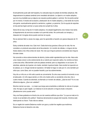 Eventualmente pude salir del hospital y fui colocada bajo el cuidado de familias adoptivas. Me
diagnosticaron la palasia cerebral como resultado del aborto. Le dijeron a mi madre adoptiva
que era muy dudable que yo alguna vez siquiera pudiera gatear o caminar. No me podía sentar
por mi misma. A través de la oración y dedicación de mi madre adoptiva, y mas tarde de mucha
otra gente, eventualmente aprendí a sentarme, a gatear y a pararme. Con la ayuda de soportes
en las piernas logré caminar un poco antes de cumplir los 4 años.

Diana De la rosa, la hija de mi madre adoptiva, me adoptó legalmente unos meses mas tarde;
el departamento de servicios sociales no lo permitió antes. He continuado con terapia, y
después de 4 cirugías ahora puedo caminar sin ayuda.                                                 34

No es siempre fácil; a veces me caigo, pero he aprendido a hacerlo con gracia después de 19
años.

Estoy contenta de estar viva. Casi morí. Cada día le doy gracias a Dios por la vida. No me
considero un producto secundario de la fecundación. Un montón de células, o ninguno de los
títulos dados a los niños antes de nacer. No creo que ninguna persona concebida sea ninguna
de esas cosas.

He conocido a otros sobrevivientes de aborto y todos están agradecidos por la vida. Hace solo
unos meses conocí a otra sobreviviente de un aborto por inyección salina. Su nombre es Sara
y tiene dos años. Ella también sufre de palasia cerebral, pero su diagnóstico no es bueno. El
abortista, además de inyectar a la madre, también inyecta al bebé. Sara recibió la inyección en
la cabeza; yo vi. el lugar donde la inyectaron. Al hablar lo hago no solo por mí, sino también por
otros que, como Sara, aún no pueden hacerlo y por los sobrevivientes.

Hoy día un niño es un niño solo cuando es conveniente. Es otra cosa cuando el momento no es
el adecuado. Un niño sigue siendo un niño si la madre sufre un accidente a los dos, tres o
cuatro meses. Cuando es abortado, es llamado un montón de células. ¿Qué es eso? Yo no veo
diferencia alguna. ¿Que ven ustedes?

Muchos cierran sus ojos.... Lo mejor que tengo para enseñarles a defender la vida es mi propia
vida. Ha sigo un gran regalo. La matanza no es la solución a ninguna duda o situación.
¡Muéstrenme como puede serlo!

Hay una frase grabada en el techo de uno de nuestros edificios que dice: "Lo que es malo en lo
moral, lo es también el lo político". Estamos derramando la sangre del inocente. América está
destruyendo su futuro. Toda vida es valiosa.

Es un regalo de nuestra Debemos recibir con gozo y cuidar los regalos que recibimos.
Debemos honrar el derecho a la vida.
 