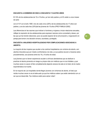 ENCUESTA A HOMBRES DE DIEZ A CINCUENTA Y CUATRO AÑOS

El 15% de los adolescentes de 15 a 19 años, ya han sido padres y el 4% están a unos meses
de serlo

con el 10 % en el año 1990. Uno de cada cinco (20%) de los adolescentes de 17 años son
padres y una de cada tres (33%)de las jóvenes de 19 años (PRO FAMILIA 2000).

Las diferencias en las razones que motivan a hombres y mujeres a iniciar relaciones sexuales,
reflejan la represión de los adolescentes para expresar razones como curiosidad y deseo, por
las que ya han tenido relaciones; poco se puede esperar de la comunicación y negociación en      35
pareja para tomar una decisión sincera, acordada y protegida.

ENCUESTA A MUJERES HOSPITALIZADAS POR COMPLICACIONES ASOCIADAS A
ABORTO.

La mayoría de las mujeres que acuden a los centros hospitalarios con síntoma de aborto, son
abortos inducidos que por miedo a enfrentarse a la vida y a sus padres recuren a hacerse estos
procedimientos, son jóvenes entre los 16 y 19 años de edad.

Las jóvenes que no tienen experiencia acuden a clínicas clandestinas que se dedican a
practicar el aborto poniendo en riesgo su propia vida con médicos que no son titúlalos y que
muchas veces no sacan el feto completamente dejando anexos de este en el útero de la madre
exponiéndola a la muerte.

En la mayoría de Los hospitales donde llegan jóvenes con síntomas de aborto, el trato que
recibe muchas veces no es el adecuado ya que los médicos saben que están atentando con un
ser que se desarrolla, "los médicos están para salvar vidas".
 