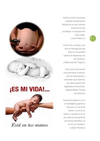 Ante la norma moral que
   prohíbe la eliminación
directa de un ser humano
         inocente no hay
privilegios ni excepciones
              para nadie.
         (-Juan Pablo II-)   4


 Cada niño, al nacer, nos
  trae el mensaje de que
      Dios no ha perdido
 todavía la esperanza en
            los hombres.
 (-Rabindranath Tagore-)


   Creo que si los países
 ricos permiten el aborto,
    son los más pobres y
  necesitan que recemos
     por ellos porque han
  legalizado el homicidio.
   (-Beata Madre Teresa
             de Calcuta-)


 Cuando el gobierno ve a
 un ecologista jugarse la
    vida por un huevo de
      halcón, ve en él un
 héroe, y cuando ve a un
 pro-vida en la puerta de
 una clínica abortista, ve
      en él a un fanático.
        (-Jesús Poveda-)
 