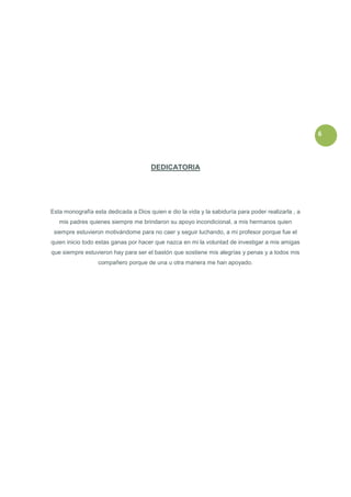 6



                                       DEDICATORIA




Esta monografía esta dedicada a Dios quien e dio la vida y la sabiduría para poder realizarla , a
   mis padres quienes siempre me brindaron su apoyo incondicional, a mis hermanos quien
 siempre estuvieron motivándome para no caer y seguir luchando, a mi profesor porque fue el
quien inicio todo estas ganas por hacer que nazca en mi la voluntad de investigar a mis amigas
que siempre estuvieron hay para ser el bastón que sostiene mis alegrías y penas y a todos mis
                  compañero porque de una u otra manera me han apoyado.
 