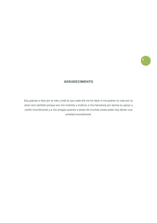 7




                                 AGRADECIMIENTO




Doy gracias a dios por la vida y todo lo que cada día me ha dado a mis padres no solo por su
amor sino también porque son mis motores y motivos a mis hermanos por darme su apoyo y
cariño incondicional y a mis amigas quienes a pesar de muchas cosas están hay dando una
                                   amistad incondicional.
 
