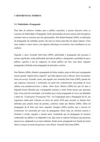 10
3 REFERENCIAL TEÓRICO
3.1 Publicidade e Propaganda
Para falar de anúncios voltados para o público masculino, é preciso discorrer sobre os
conceitos de Publicidade e Propaganda. Serão apresentados diversos autores pela divergência
existente entre os conceitos por eles apresentados. Para Rafael Sampaio (2003), as definições
de propaganda são múltiplas, porém, são mais ou menos parecidas em algum aspecto. Umas
mais simples e outras menos, com algumas diferenças no acessório, mas semelhantes na sua
essência.
Segundo o autor Armando Sant’Anna (2009), publicidade e propaganda não possuem o
mesmo significado, sendo publicidade derivada de público e designando a qualidade do que é
público, significa o ato de vulgarizar, de tornar público um fato, uma ideia; enquanto
propaganda é definida como propagação de princípios e teorias.
Para Martins (2004), olhando a propaganda de forma simples, pode-se dizer que a propaganda
nasceu quando “alguém disse a alguém’’ que tinha alguma coisa a oferecer, fosse um produto,
fosse um serviço. Fazendo, assim, uma ligação com Armando Sant’Anna (2009), quando diz
que empresas comerciais e instituições em geral têm evidentemente necessidade de levar
adiante seus produtos/serviços e ideias. Além disso, Martins (2004) diz que foi após a
Segunda Guerra Mundial que a propaganda começou a tomar forma técnica que apresenta
hoje. Como item de curiosidade, vale lembrar que o nome propaganda só viria a ser difundido
a partir da “Congregatio Propaganda Fide” ou Congregação para a Propagação da Fé, um
organismo criado pelo Vaticano no início do século XVII para executar as funções bem
definidas pelo próprio nome do produto, conforme citado por Martins (2004). Sobre tal
propagação da fé feita com tanto empenho, Sampaio (2003) justifica que o sucesso do
cristianismo foi construído por meio da propaganda, afinal, hoje em absoluta maioria o
Ocidente é cristão, segundo o mesmo autor. Lembrando que tal propagação só acontece
conhecendo seu público e se adaptando a ele, algo como as espécies biológicas que procuram
preservar-se, adaptando-se ao meio ambiente. Sendo assim, propaganda tem função de inserir
ideias e crenças na mente das pessoas, como afirma Armando Sant’anna (2009).
 
