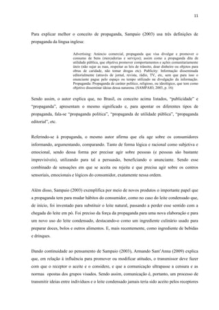 11
Para explicar melhor o conceito de propaganda, Sampaio (2003) usa três definições de
propaganda da língua inglesa:
Advertising: Anúncio comercial, propaganda que visa divulgar e promover o
consumo de bens (mercadorias e serviços); assim como a propaganda dita de
utilidade pública, que objetiva promover comportamentos e ações comunitariamente
úteis (não sujar as ruas, respeitar as leis de trânsito, doar dinheiro ou objetos para
obras de caridade, não tomar drogas etc). Publicity: Informação disseminada
editorialmente (através de jornal, revista, rádio, TV, etc, sem que para isso o
enunciante pague pelo espaço ou tempo utilizado na divulgação da informação.
Propaganda: Propaganda de caráter político, religioso, ou ideológico, que tem como
objetivo disseminar ideias dessa naturena. (SAMPAIO, 2003, p. 16)
Sendo assim, o autor explica que, no Brasil, os conceito acima listados, “publicidade” e
“propaganda”, apresentam o mesmo significado e, para apontar os diferentes tipos de
propaganda, fala-se “propaganda política”, “propaganda de utilidade pública”, “propaganda
editorial”, etc.
Referindo-se à propaganda, o mesmo autor afirma que ela age sobre os consumidores
informando, argumentando, comparando. Tanto de forma lógica e racional como subjetiva e
emocional, sendo dessa forma por precisar agir sobre pessoas (e pessoas são bastante
imprevisíveis), utilizando para tal a persuasão, beneficiando o anunciante. Sendo esse
combinado de sensações em que se aceita ou rejeita e que precisa agir sobre os centros
sensoriais, emocionais e lógicos do consumidor, exatamente nessa ordem.
Além disso, Sampaio (2003) exemplifica por meio de novos produtos o importante papel que
a propaganda tem para mudar hábitos do consumidor, como no caso do leite condensado que,
de início, foi inventado para substituir o leite natural, passando a perder esse sentido com a
chegada do leite em pó. Foi preciso da força da propaganda para uma nova elaboração e para
um novo uso do leite condensado, destacando-o como um ingrediente culinário usado para
preparar doces, bolos e outros alimentos. E, mais recentemente, como ingrediente de bebidas
e drinques.
Dando continuidade ao pensamento de Sampaio (2003), Armando Sant’Anna (2009) explica
que, em relação à influência para promover ou modificar atitudes, o transmissor deve fazer
com que o receptor o aceite e o considere, e que a comunicação ultrapasse a censura e as
normas opostas dos grupos visados. Sendo assim, comunicação é, portanto, um processo de
transmitir ideias entre indivíduos e o leite condensado jamais teria sido aceito pelos receptores
 