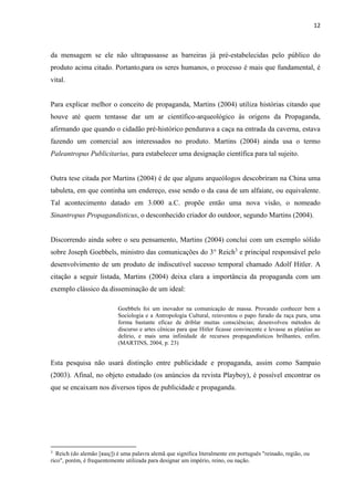 12
da mensagem se ele não ultrapassasse as barreiras já pré-estabelecidas pelo público do
produto acima citado. Portanto,para os seres humanos, o processo é mais que fundamental, é
vital.
Para explicar melhor o conceito de propaganda, Martins (2004) utiliza histórias citando que
houve até quem tentasse dar um ar científico-arqueológico às origens da Propaganda,
afirmando que quando o cidadão pré-histórico pendurava a caça na entrada da caverna, estava
fazendo um comercial aos interessados no produto. Martins (2004) ainda usa o termo
Paleantropus Publicitarius, para estabelecer uma designação científica para tal sujeito.
Outra tese citada por Martins (2004) é de que alguns arqueólogos descobriram na China uma
tabuleta, em que continha um endereço, esse sendo o da casa de um alfaiate, ou equivalente.
Tal acontecimento datado em 3.000 a.C. propõe então uma nova visão, o nomeado
Sinantropus Propagandisticus, o desconhecido criador do outdoor, segundo Martins (2004).
Discorrendo ainda sobre o seu pensamento, Martins (2004) conclui com um exemplo sólido
sobre Joseph Goebbels, ministro das comunicações do 3° Reich3
e principal responsável pelo
desenvolvimento de um produto de indiscutível sucesso temporal chamado Adolf Hitler. A
citação a seguir listada, Martins (2004) deixa clara a importância da propaganda com um
exemplo clássico da disseminação de um ideal:
Goebbels foi um inovador na comunicação de massa. Provando conhecer bem a
Sociologia e a Antropologia Cultural, reinventou o papo furado da raça pura, uma
forma bastante eficaz de driblar muitas consciências; desenvolveu métodos de
discurso e artes cênicas para que Hitler ficasse convincente e levasse as platéias ao
delírio, e mais uma infinidade de recursos propagandísticos brilhantes, enfim.
(MARTINS, 2004, p. 23)
Esta pesquisa não usará distinção entre publicidade e propaganda, assim como Sampaio
(2003). Afinal, no objeto estudado (os anúncios da revista Playboy), é possível encontrar os
que se encaixam nos diversos tipos de publicidade e propaganda.
3
Reich (do alemão [ʁaɪç]) é uma palavra alemã que significa literalmente em português "reinado, região, ou
rico", porém, é frequentemente utilizada para designar um império, reino, ou nação.
 