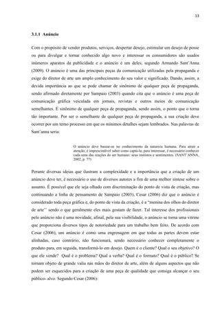 13
3.1.1 Anúncio
Com o propósito de vender produtos, serviços, despertar desejo, estimular um desejo de posse
ou para divulgar e tornar conhecido algo novo e interessar os consumidores são usados
inúmeros aparatos da publicidade e o anúncio é um deles, segundo Armando Sant’Anna
(2009). O anúncio é uma das principais peças da comunicação utilizadas pela propaganda e
exige do diretor de arte um amplo conhecimento do seu valor e significado. Dando, assim, a
devida importância ao que se pode chamar de sinônimo de qualquer peça de propaganda,
sendo afirmado diretamente por Sampaio (2003) quando cita que o anúncio é uma peça de
comunicação gráfica veiculada em jornais, revistas e outros meios de comunicação
semelhantes. É sinônimo de qualquer peça de propaganda, sendo assim, o ponto que o torna
tão importante. Por ser o semelhante de qualquer peça de propaganda, a sua criação deve
ocorrer por um terno processo em que os mínimos detalhes sejam lembrados. Nas palavras de
Sant’anna seria:
O anúncio deve basear-se no conhecimento da natureza humana. Para atrair a
atenção, é imprescindível saber como captá-la; para interessar, é necessário conhecer
cada uma das reações do ser humano: seus instintos e sentimentos. (SANT’ANNA,
2002, p. 77)
Perante diversas ideias que ilustram a complexidade e a importância que a criação de um
anúncio deve ter, é necessário o uso de diversos autores a fim de uma melhor síntese sobre o
assunto. É possível que ele seja olhado com discriminação do ponto de vista de criação, mas
continuando a linha de pensamento de Sampaio (2003), Cesar (2006) diz que o anúncio é
considerado toda peça gráfica e, do ponto de vista da criação, é a “menina dos olhos do diretor
de arte’’ sendo o que geralmente eles mais gostam de fazer. Tal interesse dos profissionais
pelo anúncio não é uma novidade, afinal, pela sua visibilidade, o anúncio se torna uma vitrine
que proporciona diversos tipos de notoriedade para um trabalho bem feito. De acordo com
Cesar (2006), um anúncio é como uma engrenagem em que todas as partes devem estar
alinhadas, caso contrário, não funcionará, sendo necessário conhecer completamente o
produto para, em seguida, transformá-lo em desejo. Quem é o cliente? Qual o seu objetivo? O
que ele vende? Qual é o problema? Qual a verba? Qual é o formato? Qual é o público? Se
tornam objeto de grande valia nas mãos do diretor de arte, além de alguns aspectos que não
podem ser esquecidos para a criação de uma peça de qualidade que consiga alcançar o seu
público- alvo. Segundo Cesar (2006):
 