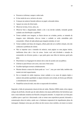 14
 Procurar se informar, sempre e sobre tudo.
 Evitar medo do novo, inclusive de errar.
 Começar um anúncio fazendo rabiscos no papel, colocando ideias.
 Aguçar seu senso de observação.
 Observar revistas, livros, artes, etc.
 Observar bem a diagramação, dando a ela o seu devido cuidado, tomando grande
cuidado com distribuição e equilíbrio.
 Tomar cuidado com imagens, as fáceis devem ser evitadas, porém, se tratando de
imagens mais elaboradas, deve-se tomar o cuidado se serão entendidas pelo
consumidor. Afinal, de nada adianta que ninguém entenda, só você.
 Tomar cuidado com banco de imagens, afinal, pode não ser a melhor solução, eles não
conhecem o problema do cliente.
 Não se importar com o tamanho do anúncio, meia página ou uma página inteira,
indiferente disso não o lote de coisas. Assim você está dividindo a atenção do
consumidor em diversos pontos, o que pode gerar uma falta de interesse geral pela
peça.
 Discriminar se a linguagem do anúncio deve estar de acordo com seu público.
 Libertar-se para brincar com cores, mas usar o bom senso.
 Escolher tipologias textuais cuidadosamente.
 Mostrar demais a marca do cliente pode ser “over’’, mas, por outro lado, também não
manter em total esquecimento.
 Em se tratando de mídia impressa, tomar cuidado se no casso de página dupla o
anúncio não perdera qualidade ou algum elemento será cortado, de forma que dificulte
o entendimento do consumidor.
 Simplificar acima de tudo, mas não se esquecendo do moderno.
Seguindo a linha de pensamento desenvolvida até então, Martins (2004) ainda critica alguns
colegas de profissão, dizendo que de nada adianta criar peças publicitárias tão herméticas que
nem o mais dedicado estudioso da filosofia conseguirá entender. A criação deve ser feita para
o público para o qual ele é direcionado e não se tornar uma experiência pessoal, deixando a
comunicação cheia de ruídos, sendo esse o fenômeno responsável do impedimento pleno da
mensagem. Qualquer coisa que, por afetar um dos nossos cinco sentidos, em maior ou menor
 