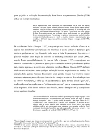 15
grau, prejudica a realização da comunicação. Para ilustrar seu pensamento, Martins (2004)
utiliza um exemplo muito claro:
Vi no supermercado uma embalagem de achocolatados em pó com um detalhe
intrigante e irritante. Antes, informo que odeio baratas. Pois o detalhe era um splash4
no rótulo, com cor de barata, tamanho de barata e um monte de perninhas por toda
volta que pareciam perninhas de barata! Um horror! Como havia uma pilha imensa
de latas do produto, parecia que o planeta estava sendo tomado por um turbilhão
desses repugnantes insetos! Por mais que eu quisesse me concentrar nas informações
contidas no rótulo, não dava: eu via ali as malditas baratas, e a comunicação que,
acredito, o fabricante esperava estabelecer comigo foi para o vinagre. (MARTINS,
2004, p. 124)
De acordo com Hahn e Mangun (1997), o segredo para se escrever anúncios eficazes é se
dedicar para transformar características em benefícios e, assim, utilizar os benefícios para
vender o produto ou serviço. Pensando então sobre a linha de pensamento dos autores, é
possível perceber fortes traços de conceitos de marketing difundidos por Kotler (2009),
quando discute necessidade/desejo. No caso de Hahn e Mangun (1997), o segredo está em
enaltecer os benefícios do produto ao ponto que o consumidor acredite que realmente precise
dele, mesmo que não, e a compra seja totalmente supérflua. Hahn e Mangun (1997) definem
ainda característica como sendo qualquer atribuição inerente ao produto ou ao serviço. Por
exemplo, bolas que não furam ou desodorantes spray que não poluem. Já o benefício oferece
aos compradores em potencial o que eles terão de vantagem se usarem determinado produto
ou serviço. Por exemplo, o spray do seu desodorante não polui por não conter o gás CFC5
,
sendo então uma boa opção para os “politicamente corretos’’ que se preocupam com o bem
estar do planeta. Para ilustrar melhor o seu conceito, Hahn e Mangun (1997) exemplificam
com o seguintes situações:
Características instruem. Benefícios vendem! Quase ninguém compra algo por causa
de suas características – são os benefícios que vendem. Assim, não diga: ‘A melhor
semente do mundo!’, mas, ‘O melhor jardim do mundo!’. Não diga: ‘Motor de 777
cavalos-vapor!’, mas ‘Acelera de 0 a 100 km em 8 segundos!’. E pergunte a você
mesmo onde, e como, alguém pode realmente correr desse jeito e que outras
utilidades podem ser encontradas numa máquina com tamanha potência. Você
continuará descobrindo benefícios que vão surpreender até mesmo a você – e se
deleitar com seu poder de venda. (HAHN; MANGUN, 1997, p. 16)
4
Splash é aquela imagem que simula um estouro de tinta ou um borrão, e que tem por função evidenciar alguma
informação. Coisas como “novo”, “fórmula’’, “contém trufs!” etc.
5
O CFC é tido como o principal causador do desgaste na camada de ozônio e desde a descoberta de sua
toxicidade na atmosfera (onde pode permanecer por até 75 anos antes de ser destruído), são feitas tentativas de
banir o uso do produto.
 
