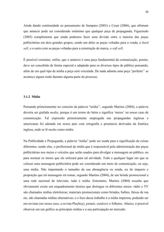 16
Ainda dando continuidade ao pensamento de Sampaio (2003) e Cesar (2006), que afirmam
que anúncio pode ser considerado sinônimo que qualquer peça de propaganda, Figueiredo
(2005) complementa que ainda podemos fazer uma divisão entre a maioria das peças
publicitárias em dois grandes grupos, sendo um deles as peças voltadas para a venda, o hard
sell, e o outro com as peças voltadas para a construção de marca, o soft sell.
É possível constatar, enfim, que o anúncio é uma peça fundamental da comunicação, porém,
deve ser concebido de forma especial e adaptado para os diversos tipos de público pensando,
além de em qual tipo de mídia a peça será veiculada. De nada adianta uma peça “perfeita’’ se
acontece algum ruído durante alguma parte do processo.
3.1.2 Mídia
Pensando primeiramente no conceito da palavra “mídia’’, segundo Martins (2004), a palavra
deveria ser grafada media, porque é um termo do latim e significa ‘meios’ no nosso caso de
comunicação. Tal expressão primeiramente empregada nas propagandas inglesas e
americanas foi adotada em nosso país com ortografia e pronúncia derivadas da fonética
inglesa, onde se lê media como mídia.
Na Publicidade e Propaganda, a palavra “mídia” pode ser usada para a significação de coisas
diferentes, sendo elas, o profissional de mídia que é responsável pela administração das peças
publicitárias nos meios e veículos que serão usados para divulgar a mensagem ao público, ou
para nomear os meios que ele utilizará para tal atividade. Todo e qualquer lugar em que se
colocar uma mensagem publicitária pode ser considerado um meio de comunicação, ou seja,
uma mídia. Não importando o tamanho da sua abrangência ou renda, ou do impacto e
proporção que tal mensagem irá tomar, segundo Martins (2004), de um brinde promocional a
uma rede nacional de televisão, tudo é mídia. Entretanto, Martins (2004) ressalta que
obviamente existe um enquadramento técnico que distingue os diferentes meios: rádio e TV
são chamados mídias eletrônicas; materiais promocionais como brindes, balões, faixas de rua
etc, são chamadas mídias alternativas; e o foco desse trabalho é a mídia impressa, podendo ser
em revistas (no nosso caso, a revista Playboy), jornais, outdoors e folhetos. Abaixo, é possível
observar em um gráfico as principais mídias e a sua participação no mercado.
 