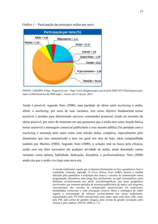 17
Gráfico 1 – Participação das principais mídias por meio
FONTE: CRESPO, Filipe. Disponível em: <http://www.blogdocrespo.com.br/post/2009/10/21/Participacao-por-
meio-1c2b0-Semestre-de-2009.aspx>. Acesso em 15 de jun. 2013.
Ainda é possível, segundo Neto (2000), uma paridade de ideias entre marketing e mídia,
afinal, o marketing, por meio de suas variantes, tem como objetivo fundamental tornar
acessível o produto para determinado universo consumidor potencial, sendo tal encontro de
ideias possível, por meio do momento em que pensamos que a mídia tem como função básica
tornar acessível a mensagem comercial publicitária a esse mesmo público.Tal paridade com o
marketing é encarada pelo autor como uma missão árdua, complexa, especialmente pelo
dinamismo que tem caracterizado a área em geral nos dias de hoje, ideia compartilhada
também por Martins (2004). Segundo Neto (2000), a solução está na busca pela eficácia,
sendo esse um fator necessário em qualquer atividade de mídia, ainda denotando outras
variantes como talento, habilidade, dedicação, disciplina, e profissionalismo. Neto (2000)
ainda cita que a mídia vive hoje uma nova era:
A missão tradicional, aquela que se baseava diretamente no foco quantitativo, hoje é
combatida, criticada, superada. O Gross Rating Point (GRP), técnica e medida
utilizada para quantificar a utilização dos meios e veículos de comunicação numa
programação, disciplinou uma longa fase profissional, na qual consumidores eram
definidos exclusivamente por perfis sociodemográficos, por áreas geográficas
envolventes, por extensos períodos de presença publicitária da marca, por propostas
convencionais dos veículos de comunicação desenvolvidos em tradicionais
modalidades comerciais e toda concepção criativa; tática e estratégica de mídia
sugeria a concentração de esforços exclusivamente nos meios tradicionais,
representados pela TV-VHS convencional, pelo rádio, tanto pela faixa AM, como
pela FM, pelo jornal de grandes tiragens, pela revista de grande circulação, pelo
cinema e pelo outdoor. (NETO, 2000, p. 17).
 