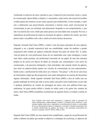 18
Analisando as palavras do autor, percebe-se que é impossível pré-conceituar meios e canais
de comunicação. Quem define a relação é o consumidor, sendo assim, não é possível escolher
a mídia apenas por números ou por outros quesitos pré-estabelecidos. Como exemplo, o autor
cita o adolescente que possivelmente conceituará a internet como canal convencional de
comunicação, já que sua utilização esta plenamente integrada ao seu comportamento, o que
não é na maioria das vezes válido para umas pessoa com uma idade mais avançada. Por isso, a
importância do profissional de mídia no momento de aplicar o dinheiro do cliente, que deve
pensar onde o seu público está e não o canal com maior alcance de pessoas.
Segundo Armando Sant’Anna (2009), a mídia é uma das peças principais de uma agência,
chegando a ser a grande responsável pela sua rentabilidade, sendo ela também a grande
responsável pelo modelo de agência conhecido durante boa parte do século XX. A mídia,
vista do ponto de vista profissional, busca de seu idealizador uma visão estratégica e muito
mais além, sendo portanto, um profissional consciente de seu papel, de uma boa estrutura
própria ou de acesso aos bancos de dados do mercado, dos consumidores e dos meios de
comunicação, e de parceiros inteligentes e bem articulados, não somente dentro da agência,
mas tanto na empresa-cliente quanto nos veículos de comunicação ou seus representantes.
Sendo assim, o profissional de mídia deve ser o famoso ‘’boa praça’’ a fim de ter uma troca
de informações ampla que lhe proporcione uma maior abrangência na maneira de disseminar
alguma informação. Ainda segundo Armando Sant’Anna (2009) a área de mídia esta em
grande ampliação de forma que tudo se torna mídia, seja pelos meios tradicionais ou por toda
e qualquer plataforma de contato da mensagem da marca com seus públicos.Tanto que,
atualmente, há quem prefira definir a função de mídia como a de gestor dos contatos da
marca. Sant’Anna (2009) exemplifica sucintamente da seguinte forma a evolução e tarefas de
mídia:
Essa evolução torna muito mais importante e complexas todas as operações de
mídia: planejamento, implementação, controle e avaliação (novas métricas), o que
somente amplia ainda mais a importância do profissional de mídia e a necessidade
de ele ser absolutamente aberto ás mudanças e evoluções e bastante sintonizado com
os demais profissionais da agência, do cliente e dos principais fornecedores de
serviços e soluções. (SANT’ANNA, 2009, p. 203)
Segundo Sant’Anna (2009), de uma maneira bem simplificada, o papel de um profissional de
mídia é elaborar um plano que atenda os objetivos e estratégias de marketing, os objetivos de
 