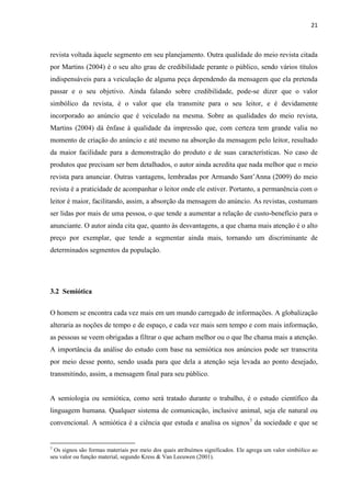 21
revista voltada àquele segmento em seu planejamento. Outra qualidade do meio revista citada
por Martins (2004) é o seu alto grau de credibilidade perante o público, sendo vários títulos
indispensáveis para a veiculação de alguma peça dependendo da mensagem que ela pretenda
passar e o seu objetivo. Ainda falando sobre credibilidade, pode-se dizer que o valor
simbólico da revista, é o valor que ela transmite para o seu leitor, e é devidamente
incorporado ao anúncio que é veiculado na mesma. Sobre as qualidades do meio revista,
Martins (2004) dá ênfase à qualidade da impressão que, com certeza tem grande valia no
momento de criação do anúncio e até mesmo na absorção da mensagem pelo leitor, resultado
da maior facilidade para a demonstração do produto e de suas características. No caso de
produtos que precisam ser bem detalhados, o autor ainda acredita que nada melhor que o meio
revista para anunciar. Outras vantagens, lembradas por Armando Sant’Anna (2009) do meio
revista é a praticidade de acompanhar o leitor onde ele estiver. Portanto, a permanência com o
leitor é maior, facilitando, assim, a absorção da mensagem do anúncio. As revistas, costumam
ser lidas por mais de uma pessoa, o que tende a aumentar a relação de custo-benefício para o
anunciante. O autor ainda cita que, quanto às desvantagens, a que chama mais atenção é o alto
preço por exemplar, que tende a segmentar ainda mais, tornando um discriminante de
determinados segmentos da população.
3.2 Semiótica
O homem se encontra cada vez mais em um mundo carregado de informações. A globalização
alteraria as noções de tempo e de espaço, e cada vez mais sem tempo e com mais informação,
as pessoas se veem obrigadas a filtrar o que acham melhor ou o que lhe chama mais a atenção.
A importância da análise do estudo com base na semiótica nos anúncios pode ser transcrita
por meio desse ponto, sendo usada para que dela a atenção seja levada ao ponto desejado,
transmitindo, assim, a mensagem final para seu público.
A semiologia ou semiótica, como será tratado durante o trabalho, é o estudo científico da
linguagem humana. Qualquer sistema de comunicação, inclusive animal, seja ele natural ou
convencional. A semiótica é a ciência que estuda e analisa os signos7
da sociedade e que se
7
Os signos são formas materiais por meio dos quais atribuímos significados. Ele agrega um valor simbólico ao
seu valor ou função material, segundo Kress & Van Leeuwen (2001).
 